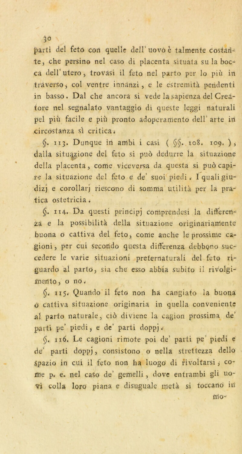 J)arti del feto con quelle dell’ uov^o e talmente costaii' te, che persino nel caso di placenta situata su la boc- ca deir utero, trovasi il feto nel parto per lo piii in träversoj col ventre innanzi, e le estremitk pendenti in basso. Dal che ancora si vede la sapienza del Crea- tore nel segnalato vantaggio di queste leggi naturali pel piu facile e piii pronto adopcramento dell’ arte in circostanza sl critica* §. 113. Dunque in ambi i casi ( §§. 108. 109. ), dalla situ^zione del feto si puo dedurre la situazione della placenta, come viceversa da questa si puö capi- re la situazione del feto e de’ suoi piedi ^ Iqualigiu- dizj e corollarj riescono di somma utilita per la pra- tica ostetricia . 114. Da questi principj comprendesi la differen- za e la possibilitä della situazione originariamente buona o cattiva del feto, come anche le prossime ca- gioni, per cui secondo questa differenza debbpno suc- cedere le varie situazioni preternaturali del feto ri- guardo al parto, sia che esso abbia subito il rivolgi- ineilto, o no * 115. Quarido il feto non ha cangiato la buona o cattiva situazione originaria in quella conveniente al parto naturale, ciö diviene la cagion prossima de’ parti pe’ piedi, e de’ parti doppj .■ 116. Le cagioni rimote poi de’ parti pe’ piedi e de’ parti doppj, consistono o nella strettezza dcllo Spazio in cui il feto non ha luogo di fivoltarsi j co- me p, e. nel caSo de’ gemelli, dovc entrambi gü uo- vi colla loro piana e disuguale meta si toccand iß tßo-