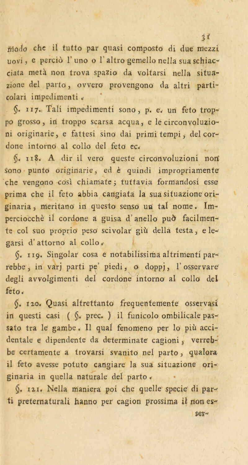 3^ jrjo(iö che il tutto par quasi composto cU due mezzi uovi, e pei'cio T uno o 1’altro gemello nella sua schiac- ciata metä non trova spazio da voltarsi nella situa- zione del parto, ovvero provengono da altri parti- colari impedimenti §. II7. Tali impedimenti sono, p. e^ un feto trop- po grosso, in troppo scarsa acqua, e le circonvoluzio- ni originarie, e fattesi sino dai primi tempi j del cor- done intorno al collo del feto ec. 118. A dir il vero queste circotivoluzioni nori sono • punto originarie, ed c quindi impropriamente 'che vengono cösl chiamate j tuttavia formandosi esse prima che il feto abbia cangiata la sua situazione ori- ginaria, meritano in questo senso un tal nome. Im- perciocche il cordone a guisa d’anello puö facilmen- te col suo proprio peso scivolar giii della testa, e le- garsi d’ attorno al collo ^ 119. Singolar cosa e notabilissima altrimenti par- rebbe, in varj parti pe’ piedi, o dopp), 1’ osservare degli avvolgimenti del cordone intorno al collo del feto. §. 120, Quasi altrettanto frequentemente osservasi in questi casi ( prec. ) il funicolo ombilicale pas- sato tra le gambe. Il quäl fenomeno per lo piü acci- dentale e dipendente da determinate cagioni, verrefa-* be certamente a trovarsi svanito nel parto, qualora il feto avesse potuto cangiare la sua situazione ori- ginaria in quella naturale del parto ^ §, 121, Nella maniera poi che quelle specie di par-' ti preternaturali hanno per cagion prossima il hon es-' ser-'