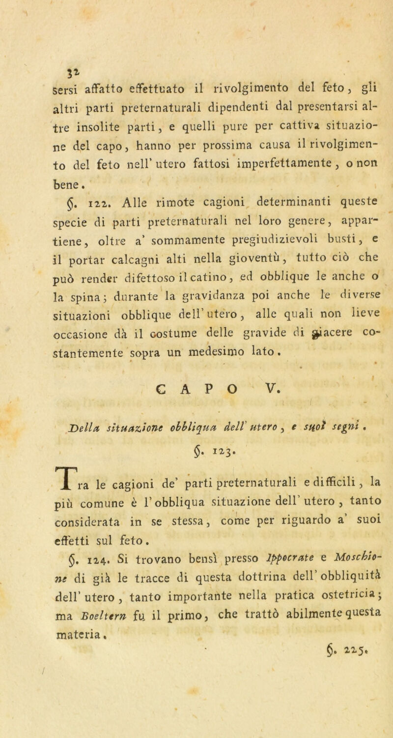 3^ sersi affatto effettuato il rivolgimento del feto, gli altri parti preternaturali dipendenti dal presentarsi al- tre insolite parti, e quelli pure per cattiva situazio- ne del capo, hanno per prossima causa il rivolgimeii- to del feto nell’ utero fattosi imperfettamente , o non bene. ^ 122. Alle rimote cagioni^ determinanti queste specie di parti preternaturali nel loro genere, appar- tiene, oltre a’ sommamente pregiudizievoli busti, c il portar calcagni alti nella gioventu, tutto ciö che puö render difettoso il catino, ed obblique le anche o la Spina; durante'la gravidanza poi anche le diverse situazioni obblique dell’utero, alle quali non lieve occasione da il oostume delle gravide di ^acere co- stantemente sopra un luedesimo lato. CAPO V. I Deila, sltuazione ohhliqua dell' utero , e snol segni , §. 123. X ra le cagioni de’ parti preternaturali edifficili, la piii comune e l’obbliqua situazione dell’utero , tanto considerata in se stessa, come per riguardo a’ suoi effetti sul feto. 5. 124. Si trovano bensl presso Ip-pecrate e Moschto- ne di gik le tracce di questa dottrina dell’ obbliquitk deir utero , tanto importante nella pratica ostetricia; ma Boeltern fii il primo, che trattö abilmente questa matcria. §. 2x5.