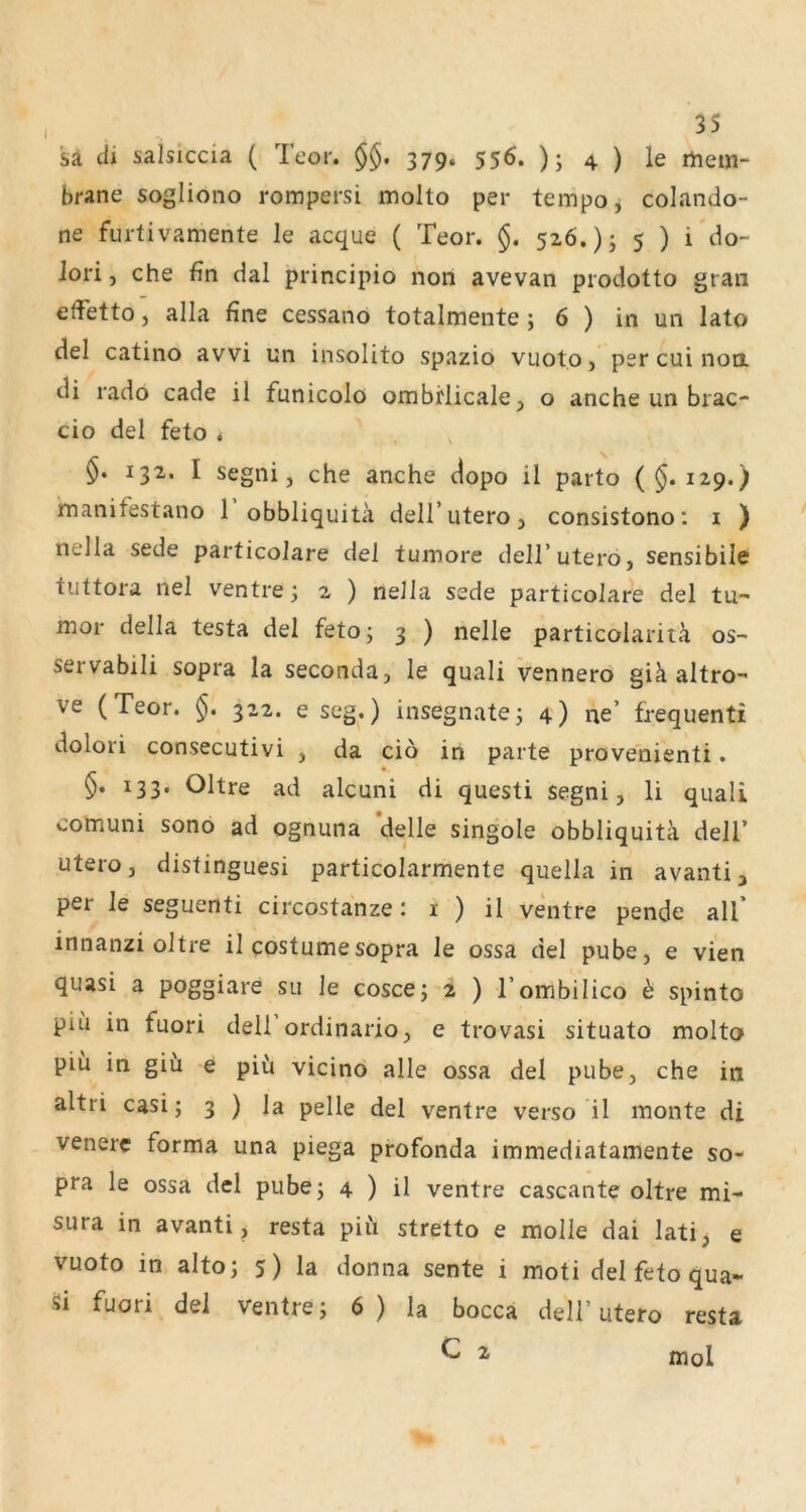 sa cii salsiccia ( Teor. §§. 379. 556. ); 4 ) le rtiem- brane sogliono rompersi molto per tempo^ colando- ne furtivamente le acque ( Teor. §. 5z6.); 5 ) i do- iori, che fin dal principio non avevan prodotto grau effetto, alla fine cessano totalmente ; 6 ) in un lato del catino avvi un insolito spazio vuoto, per cui non di rado cade il funicolo ombrlicale, o anche un brac- cio del feto < 132. I segni, che anche dopo il parto (^.129.) manifestano 1 obbliquitii dellTiteroj consistono; i ) nella sede particolare del tumore dell’utero, sensibile tiittora nel ventre^ 2 ) nella sede particolare del tu- mor della testa del fetoj 3 ) nelle particolaritä os- servabili sopra la seconda, le quali vennero giä altro- ve (Teor. §. 3x2. e seg.) insegnatej 4) ne’ frequenti dolori consecutivi , da cio in parte provehienti. §, 133. Ohre ad alcuni di questi Segni, li quali comuni sono ad ognuna ’delle singole obbliquitä dell’ utero, distinguesi particolarmente quella in avanti, per le seguenti circostanze: i ) il ventre pende all’ innanzi oltre il costumesopra le ossa del pube, e vien quasi a poggiare su le cosce; 2 ) l’ombilico ^ spinto piii in fuori dell ordinario, e trovasi situato molto piü in giii e pifi vicinö alle ossa del pube, che in altri casi; 3 ) la pelle del ventre verso il monte di venerc forma una piega profonda immediatamente so- pra le ossa del pube; 4 ) il ventre cascante oltre mi- sura in avanti, resta piii stretto e molle dai lati, e vuoto in alto; 5) la donna sente i moti del feto qua- si fuori del ventre; 6) la bocca dell’utero resta ^ ^ mol