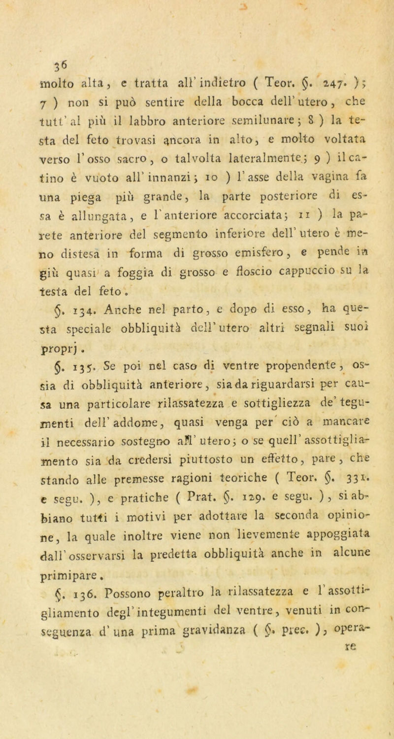 molto alta, e tratta all’ inclietro ( Teor. §. Z47* ); 7 ) non si puo sentire della bocca dell’ utero, che tutt’ al piü il labbro anteriore semilunare; 8 ) la te- sta del feto trovasi ancora in alto, e molto voltata verso l’osso sacro, o talvolta lateralmente; 9 ) il ca- tino h vuoto all’innanzi; 10 ) Tasse della vagina fa una piega piii grande, la parte posteriore di es- sa e allungata, e T anteriore accorciata; n ) la pa- rete anteriore del segmento inferiore delT utero e me- no distesa in forma di grosso emisfero, e pende in giü quasi' a foggia di grosso e floscio cappuccio su la testa del feto . §, 134. Anche nel parto, e dopo di esso, ha que- sta speciale obbliquitä delT utero altri segnali suoi proprj . 135. Se poi nel caso di ventre propendente, os- sia di obbliquitä anteriore, siadariguardarsi per cau- sa una particolare rilassatezza e sottigliezza de’ tegu- inenti delTaddome, quasi venga per'ciö a mancare il necessario sostegno a?l’utero; o se quelT assottiglia- mento sia da credersi piuttosto un effetto, pare , che stando alle premesse ragioni teoriche ( Teor. §. 331. c segu. ), e pratiche ( Prat. §. 129. e segu. ), si ab- biano tuHi i motivi per adottare la scconda opinio- ne, la quäle inoltre viene non'lievemente appoggiata dalT osservarsi la predetta obbliquitä anche in alcune primipare. 136. Possono peraltro la rilassatezza e Tassotti- gliamento dcgTintegumenti del ventre, venuti in con- seguenza. d’ una prima gravidanza ( §> piec. ) j opera- ' re