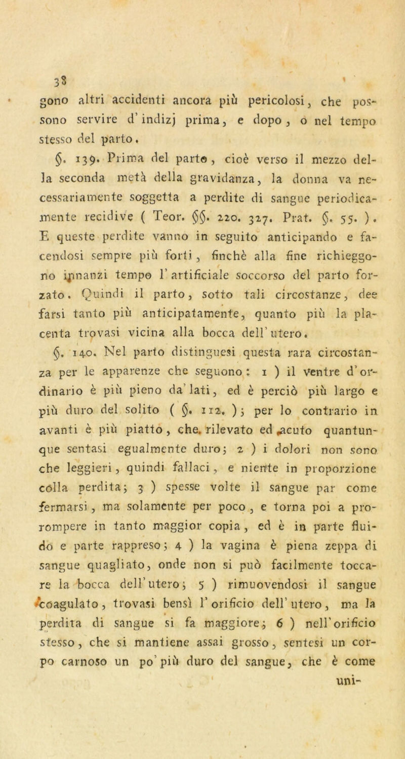 3S gono altri accidenti ancora piii pericolosi, che pos- sono servire d’indizj prima, e dopo, o nel tempo stesso del parto, 139. Prima del parto, cio^ verso il mezzo del- la seconda metä della gravidanza, la donna va ne- cessariamente soggetla a perdite di sangue periodica- mente recidive ( Teor. §§. zzo. 327. Prat. 55. ). E queste perdite vanno in seguito anticipando e fa- cendosi sempre piu forti , finche alla fine richieggo- r no ij;^nanzi tempo 1’ artificiale soccorso del parto for- zato. Quindi il parto, sotto tali circcstanze, dee farsi tanto piii anticipatamente, quanto piii la pla- centa trovasi vicina alla bocca delTutero. 14.0. Nel parto distinguesi questa rara circostan- za per le apparenze che seguono : i ) il Ventre d’or- dinario e piii pieno da’lati, ed e perciö piü largo e piü duro del solito ( $, 112, )3 per lo contrario in avanti e piii piatto, che, rilevato ed »acuto quantun- que sentasi egualraente duroj 2 ) i doJori non sono che leggieri, quindi fallaci, e nieitte in proporzione cölla perditaj 3 ) spesse volte il sangue par come fermarsi, ma solamente per poco , e torna poi a pro- rompere in tanto maggior copia, ed e in parte flui- do e parte rappreso 3 4 ) la vagina h piena zeppa di sangue quagliato, onde non si puö facilmente tocca- re la bocca deH’utero3 5 ) rimuovendosi il sangue ^öagulato, trovasi bensi l’orificio dell’utero, ma la perdita di sangue si fa maggiore.3 6 ) nell’orificio stesso, che si mantiene assai grosso, sentesi un cor- po carnoso un po’piii duro del sangue, che h come I uni-