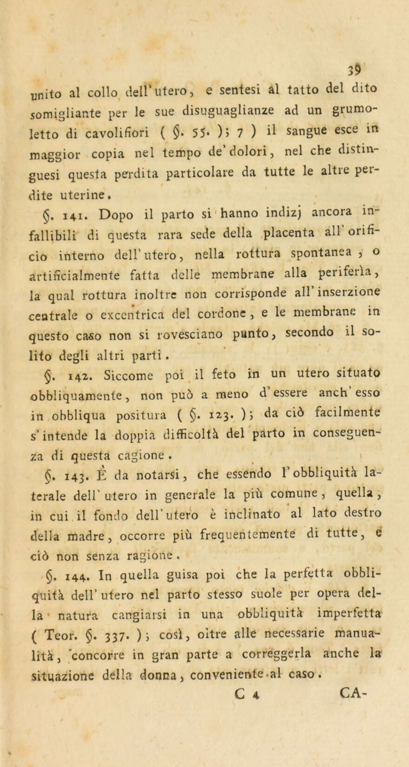 unito al colb tlell’utero, e sentesi al tatto del dito somigiiante per le sue disuguaglianze ad un grumo- letto di cavolifiori ( §. 55- ); 7 ) sangue esce in maggior copia nel tempo de’dolori, nel che distm- guesi questa perdita particolare da tutte le altre per- dite uterine. §. I4I. Dopo il parto si'hanno indizj ancora in- fallibili di questa rara sede della ,placenta all’orifi- cio interno delF utero, nella rottura spontanea , o artincialmente fatta delle membrane alla periferia, la quäl rottura inoltrc non corrisponde all inserzione centrale o excentrica del cordonc , e le membrane in questo caso non si rovesciano punto, secondo il so- lito degli altri parti. 142. Siccome poi, il feto in un utero situato obbliquamente, non puö a meno d essere anch esso in obbliqua positura ( §. 123. ); da ciö facilmente s’intende la doppia difficoltä del parto in conseguen- za di questa cagione . 1 §. 143. E da notarsi, che essendo Tobbliquitk la- terale deir utero in generale la piü comune , quella , in cui il fondo dell’utero e inclinato al lato destro della madre, occorre piü frequentemente di tutte, e cid non senza ragione , §. 144. In quella guisa poi che la perfetta obbli- quitk deir utero nel parto stesso suole per opera del- la • natura cangiarsi in una obbliquitk imperfetta ( Teor. §. 337. )y cosi, oltre alle necessarie manua- litk, ’concorre in gran parte a correggerla anche la situazione della donna, conveniente.al caso. C 4 CA-