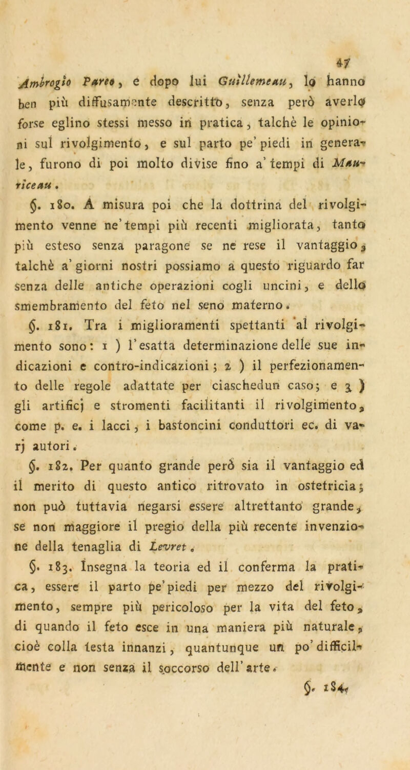 y e dopo lui GmllemeKUy la hanno ben piü diffusamonte descrittD, senza per6 averl0 for.se eglino stessi messo in pratica, talche le opinio-r ni sui rivolgimento, e sul parto pe’piedi in generar le, furono di poi molto divise fino a’tempi di ucetiu. 180. A misura poi che la dottrina del rivolgi- mento venne ne’tempi piii recenti .migliorata, tanto piü esteso senza paragone se ne rese il vantaggio, talch^ a’ giorni nostri possiamo a questo riguardo far senza delle antiche operazioni cogli uncini, e dellö smembramento del feto nel seno materno. 181. Tra i miglioramenti spettanti *al rivolgi- mento sono: 1 ) l’esatta determinazione delle sue in- dicazioni e contro-indicazioni; z ) il perfezionamen- to delle regole adattate per ciaschedun caso; e 3l ) gli artificj e stromenti facilitanti il rivolgimento, come p. e. i lacci, i bastoncini conduttori ec. di va- rj autori. 182. Per quanto grande per6 sia il vantaggio ed il merito di questo antico ritrovato in ostetricia; non pu6 tuttavia negarsi essere altrettanto grande, se non maggiore il pregio della piü recente invenzio- ne della tenaglia di Levret, 183. insegna la teoria ed il conferma la prati- ca, essere il parto pe’piedi per mezzo del rivolgi-' mento, sempre piü pericoloso per la vita del feto, di quando il feto esce in una maniera piü naturale, cioü colla testa innanzi, quantunque un po’ difficil-' mente e non senza il s^occorso dell’arte. §* iS4<