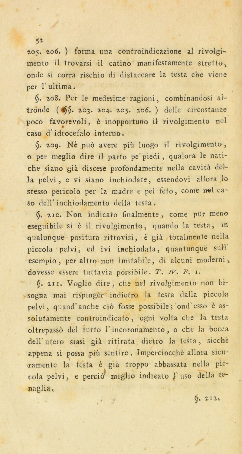 5^ ao5. 206. ) forma una eontroindicazione al rivolgi« mento il trovarsi il catino’ manifestamente stretto-j, onde si corra rischio di distaccare la testa che viene per r ultima. 208. Per le medesime ragioni, combinandosi ai- trdnde («§• 203. 204. 205. 206. ) delle circostanze poco favorevoli, e inopportuno il rivolgimento nel caso d’idrocefalo interno. 209. Ne puö avere piii luogo il rivolgimento, o per meglio dire il parto pe’piedi, qualora le nati- che siano giä discese profondamente nella cavitä del- la pelvi, e vi siano inchiodate, essendovi allora .lo stesso pericolo per la madre e pel feto, come n«l ca- so deir inchiodamento della testa. 210. Non indicato finalmente, come pur meno cseguibile si e il rivolgimento, quando la testa, irt qualunque positura ritrovisi, e giä totalmente nella piccola pelvi, ed ivi iachiodata, quantunque suH esempio , per altro non imitabile, di alcuni modeini, dovesse essere tuttavia possibile. T. IV. F. i. §. 211. Voglio dire, che nel rivolgimento non bi- >sogna mai rispingör indietro la testa dalla piccola pelvi, quand’anche ciö fosse possibile; ond’esso e as- solutamente controindicato, ogni volta che la testa oltrepassö del tutto 1’incoronamento , o che la bocca deir utero siasi giä ritirata dietro la testa, siecht appena si ^ossa piu sentire . Imperciocche allora sicu- •ramente la testa e giä troppo abbassata nella pic- k cola pelvi, e pereiör meglio indicato uso della te- naglia. §, 212.