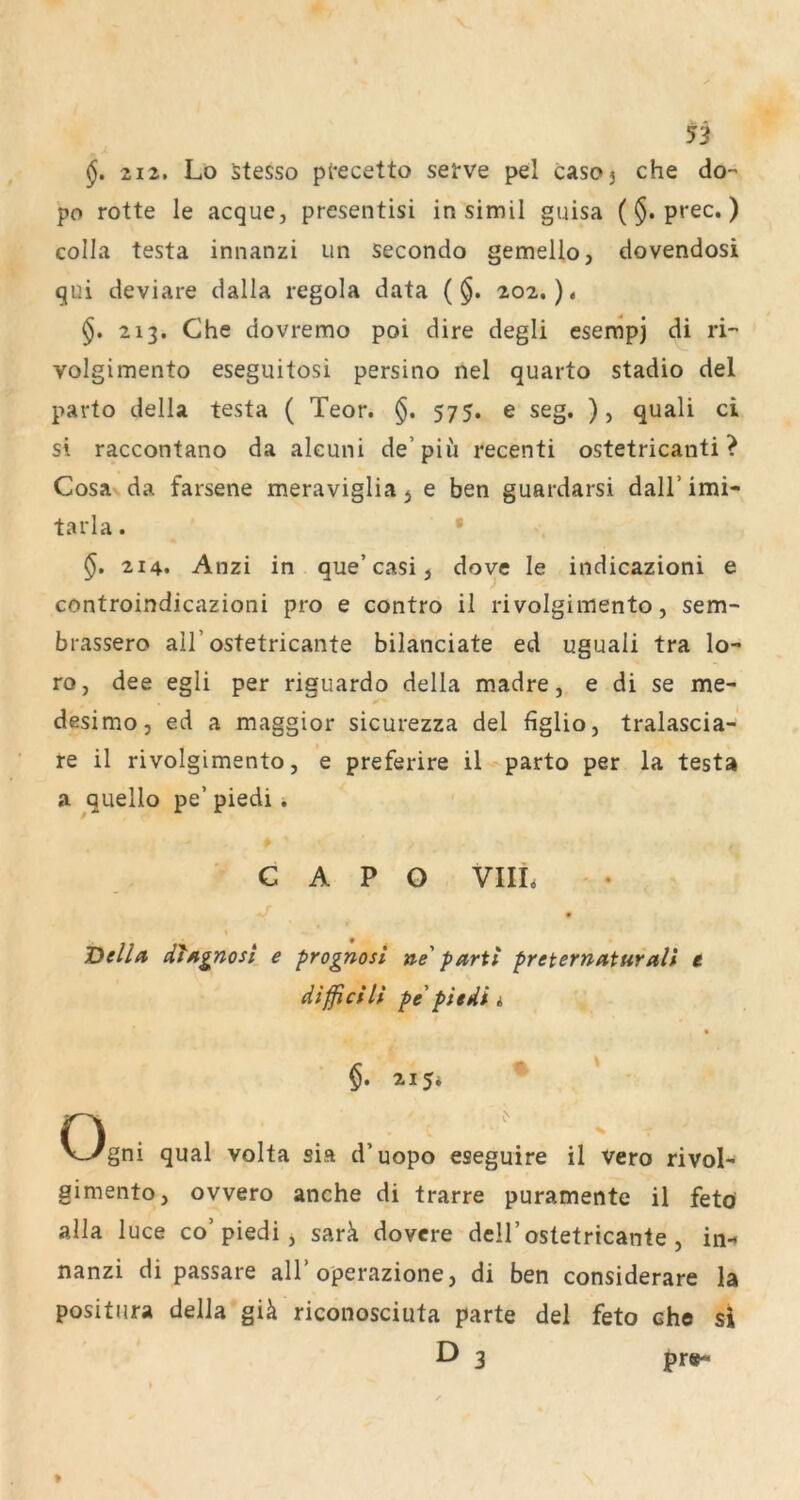 212. Lo Stesso precetto sei-ve pel casoj che do- po rotte le acque, presentisi in simil guisa ($. prec,) eolla testa innanzi un secondo gemello, dovendosi qui deviare dalla regola data (§. 202.). 213. Che dovremo poi dire degli esenipj di ri-” volgimento eseguitosi persino nel quarto stadio del parto della testa ( Teor. §, 575. e seg. ), quali ci si raccontano da aleuni de’piü recenti ostetricanti ? Cosa da farsene meraviglia j e ben guardarsi daH’imi- tarla. • §. 214. Anzi in que’casi, dove le indicazioni e controindicazioni pro e contro il rivolgimento, sem- brassero all’ostetricante bilanciate ed uguali tra lo- ro, dee egli per riguardo della madre, e di se me- desimo, ed a maggior sicurezza del figlio, tralascia-' re il rivolgimento, e preferire il parto per la testa a ^quello pe’ piedi i C A P O VIIL Del/a dfAgnosi e prognosl ne' parii preternaturali t dißcili pe'piedi i §. 215* n . , ' V_ygni quäl volta sia d uopo eseguire il vero rivol-- gimento, ovvero anche di trarre puramente il feto alla luce co’piedi j sarä dovere dell’ostetricante , in-* nanzi di passare all’operazione, di ben considerare la positura della giä riconosciuta parte del feto ehe si D 3 pr»- 3