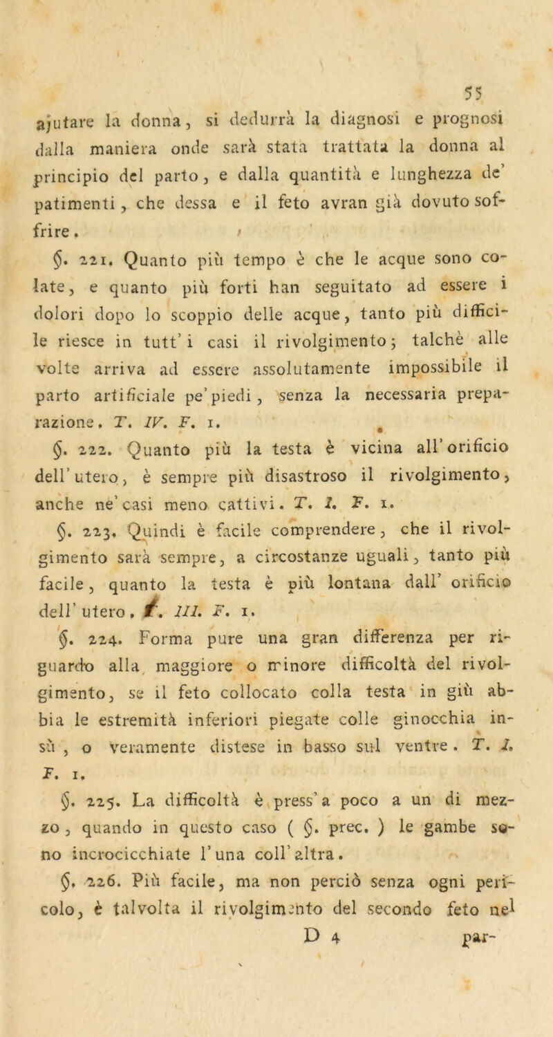 Ol 55 ajutare la donna, si dedurra la diagnosi e prognosi dalla maniera onde sark stata trattata la donna al principio dcl parto, e dalla quantita e lunghezza de’ patimenti, che dessa e il feto avran giä dovuto sof- frire* > §. 221. Quanto piu tempo e che le acque sono co- late, e quanto piu forti han seguitato ad essere i dolori dopo lo scoppio delle acque, tanto piu diffici- le riesce in tutt’i casi il rivolgimento; talche alle Volte arriva ad essere assolutamente impossibile il parto artificiale pe’piedi, 'senza la necessaria prepa- razione, T, IV, F. i. ^ §, 222. Quanto piu la testa e ’ vicina aU’orificio deir utero) e sempre piit disastroso il rivolgimento, anche ne’casi meno cattivi. T. 2. F. i. §. 223. Quindi e facile comprendere, che il rivol- gimento sarä sempre, a circostanze uguali, tanto piii facile, quanto la testa e piü lontana dall’ oriheio deir utero. 1^. UI. F. i. , '§. 224. Forma pure una grau dilferenza per ri- guardx) alla^ maggiore o minore difficoltä del rivol- gimento, se il feto collocato colla testa in giü ab- bia le estremitk inferior! piegate colle ginocchia in- % SU , o veramente distese in basso sul ventre . T. 2, F. I. §. 225. La dxflicoltk e press’ a poco a un di mez- zo , quando in questo caso ( §. prec. ) le gambe sg- no incrocicchiate l’una coll’altra. $. 226. Pih facile, ma non perciö senza ogni peri- colo, ^ talvolta il rivolgimento del secondo feto ne^ D 4 par-
