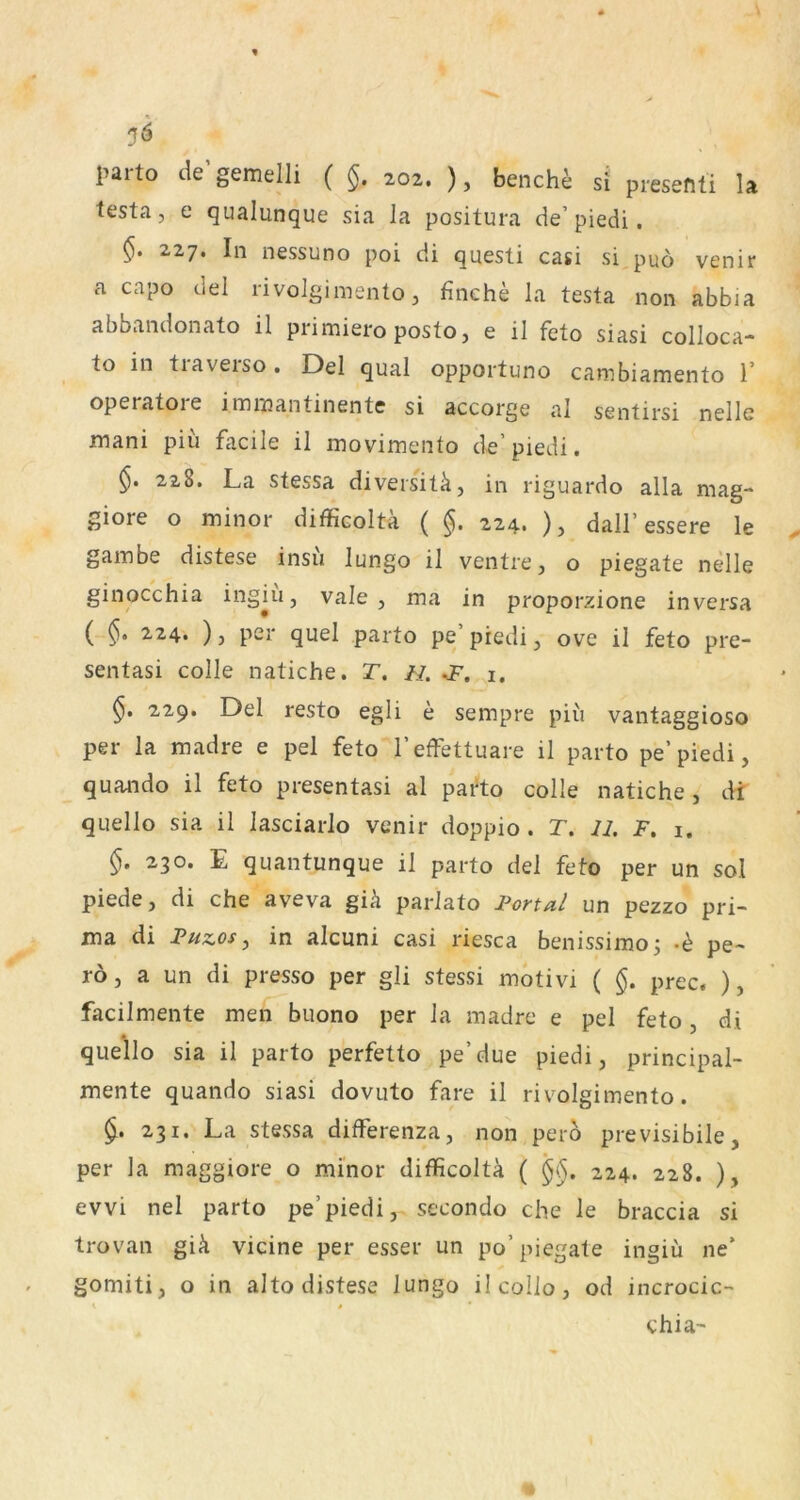 l>aifo de'gemein ( §. ao2. ), benchi si piesenti U testa, e qualunque sia la positura de’piedi, §. 227. In nessuno poi di questi casi si puö venir a capo del rivolgimentOj finche la testa non abbia abbandonato il primiero posto, e il feto siasi colloca- to in traverso. Del quäl opportuno canibiamento 1’ operatoie imniantinentc si accorge al sentirsi nelle mani piii facile il movimeiito de’ piedi. §. 228. La stessa diversitä, in riguardo alla mag- giore o minor difficoltä ( §. 224. ), dall’essere le gambe distese insu lungo il ventrej o piegate nelle ginocchia ingiu, vale, ma in proporzione in versa ( 224. ), per quel parto pe piedi, ove il feto pre- sentasi colle natiche. T. //. i, 229. Del resto egli e sempre piu vantaggioso per la madre e pel feto l’effettuare il parto pe’piedi, quando il feto presentasi al parto colle natiche, dt quello sia il lasciarlo venir doppio. T. 11. F. i. 230. E quantunque il parto del feto per un sol piede, di che aveva gik parlato Fona/ un pezzo pri- ma di Fuzosj in alcuni casi riesca benissimo^ -b pe- ro, a un di presso per gli stessi motivi ( §. prec. ), facilmente men buono per la madre e pel feto, di quello sia il parto perfetto pe’due piedi, principal- mente quando siasi dovuto fare il rivolgimento. 231. La stessa differenza, non perb previsibile, per la maggiore o minor difficolta ( '§§. 224. 228. ), evvi nel parto pe’piedi, secondo che le braccia si trovan giä vicine per esser un po’piegate ingiu ne* gomiti, o in alto distese lungo ilcollo, od incrocic- 1 * * chia-