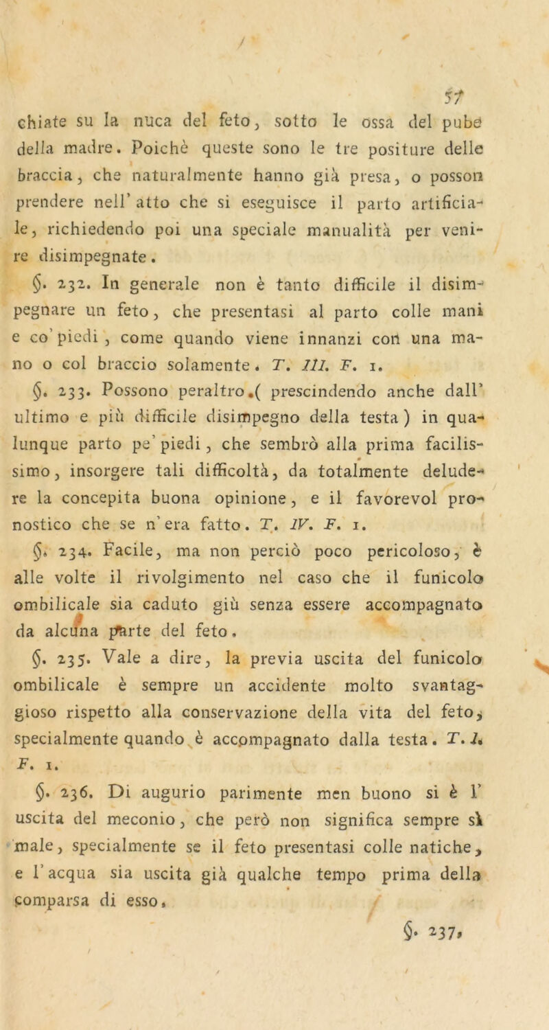 5/ chiate su la nlica del feto, sotto le ossa del pubö della madre. Poich^ queste sono le tre positure delle I braccia, che naturalmente hanno gia presa, o posson prendere nell’ atto che si eseguisce il parto artificia- le, richiedendo poi una speciale manualitä per veni- re disimpegnate. §. 232. In generale non e tanto difficile il disim-' pegnare un feto, che presentasi al parto colle mani e co’piedi, come quando viene innanzi con una ma- no o col braccio solamente. T. 111. F. i. §. 233. Possono peraltro.( prescindendo anche dalP ultimo e piii d-ifficile disimpegno della testa) in qua- lunque parto pe’piedi, che sembro alla prima facilis- simo, insorgere tali difficoltä, da totalmente delude- re la concepita buona opinione, e il favorevol pro- nostico che se n’era fatto. T. IV. F. 1. 234* Facile, ma non percio poco pcricoloso, h alle volte il rivolgimento nel caso che il funicolo ombilicale sia caduto giü senza essere accompagnato da alci^a pfarte del feto. 235. Vale a dire, la previa uscita del funicolo ombilicale h sempre un accidente molto svantag- gioso rispetto alla conservazione della vita del feto^ specialmente quando^^ accpmpagnato dalla testa. T.l* F. 1. 236. Di augurio parimente men buono si k F uscita del meconio, che perö non significa sempre s\ male, specialmente se il feto presentasi colle natiche, e Facqua sia uscita giä qualche tempo prima della pomparsa di esso.