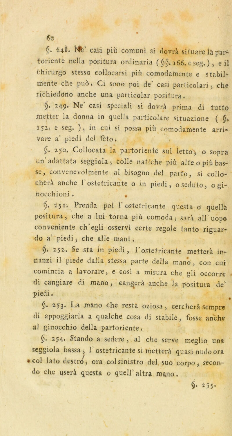 6« §. i48. casi piü comuni si dovii situare lä par- toriente nella positura ordinaria ( 166. e seg.), eil thii'urgo stesso eollocarsi pii'i comodamente e stabil- mente che puo i Ci scnio poi de casi particolari j che richiedoiio anche una particolar positura. 249* Ne casi speciali si dovra prima di tutto metter la donna in quella particoJare situazione ( e seg. ) j in cui si possa piu comodamente arri-* vare a’ piedi del Feto. §, 250. Collocata la partoriente sul letto'i o sopra un’adattata seggiola 3 colle natiche piü alte opiü has- se, convenevolmente al bisogno de] parfo, si collo- chera anche l’ostetricante o in piedi, oseduto, o gi- nocchioni . , §. 251, Prenda poi F ostetricante questa o quella positura, che a lui torna piü comoda, sarü all’uopo conveniente ch’egli osservi certe regole tanto risuar- do a’ piedi, che alle mani. 252. Se sta in piedi, I’ostetricante metterä in- nanzi il piede dalla stessa parte della manö, con cui comincia a lavorare, e cosl a misura che gli occorre di cangiare di mano, can^era anche la positura de’ piedi. 253* La mano che resta oziosa, cercherä sempre di appoggiarla a qualche cosa di stabile, fosse anche al ginocchio della partoriente < 254. Stando a sedere , al che serve meglio una seggiola bassa^ 1’ostetricante si metterü quasi nudoora • col lato destro, ora colsinistro del suo corpo, secon- do che userü questa o quell’altra mano. . 255’