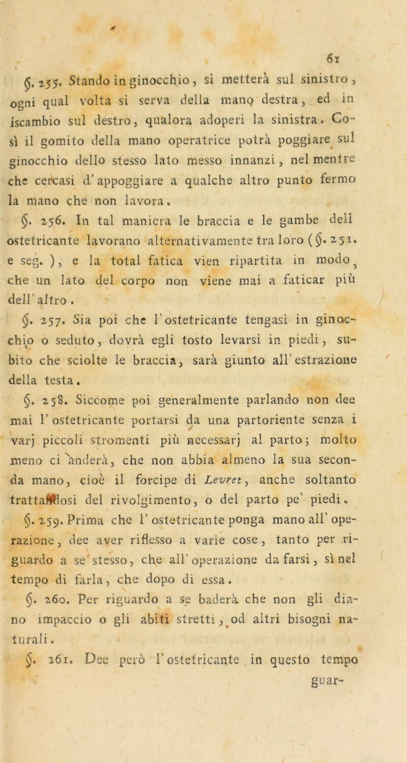 5.255. Stando inginocchio, si nietter^i sul sinistro , ogni quäl volta si serva ciella manQ destra, ed in iscambio sul destro, qualora adoperi la sinistra. Co- sl il gomito della mano operatrice poträ poggiare^ sul ginocchio dello stesso lato messo innanzi, nel mentre che cercasi d’appoggiare a qualche altro punto fermo la mano che non lavora. 256. In tal manicra le braccia e le gambe deli ostetricante lavorano alternativamente tra loro ($. 2,51, e seg. ), e la total fatica vien ripartita in modo^ che un lato del corpo non viene mai a faticar piu deir altro. §. 257. Sia poi che 1’ostetricante tengasi in ginoc- chio o seduto, dovra egli tosto levarsi in piedi, su- bito che sciolte le braccia, sara giunto all’estrazione della testa. 258. Siccome poi generalmente parlando non dee mai r ostetricante portarsi da una partoriente senza i varj piccoli stromenti piü necessarj al parto; molto meno ci^nderA, che non abbia almeno la sua Secon- da mano, cioe il forcipe di Levret ^ anche soltanto trattafWosi del rivolgimento, o del parto pe’ piedi. §. 259. Prima che 1’ ostetricante ponga mano all’ ope- razione, dee aver riflesso a varie cose, tanto per ri- guardo a se'stesso, che all’operazione da farsi, si nel tempo di farla, che dopo di essa. 260. Per riguardo a se baderk che non gli dia- no impaccio o gli abiti stretti,^od altri bisogni na- turali. §, 261. Dee perö 1’ostetricante in questo tempo guar-