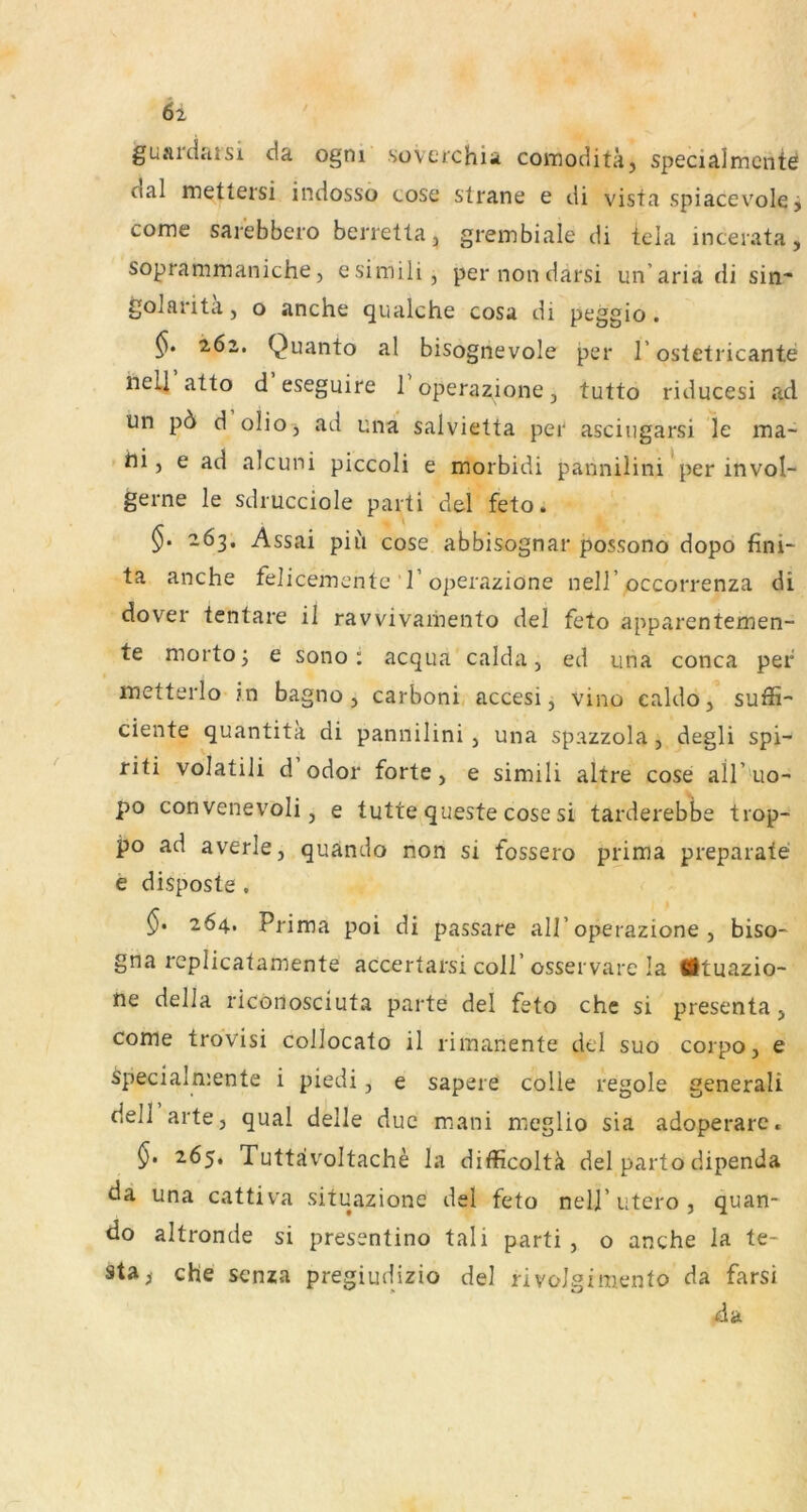 61 guardaisi da ogni sovctchia comoditä, specialmcnte dal mettersi indosso cosc strane e di vista spiacev'ole i come sarebbero berretta^ grembiale di tela incerata, soprammaniche, esimili, pernondarsi un’aria di sin* golarita, o anche qualche cosa di peggio . 162. Quanto al bisognevole per 1’ ostetricante nelj atto d eseguire 1 operazione, tutto riducesi ad un p6 d olioj ad una salvietta per ascingarsi le ma- bi j e ad alcuni piccoli e morbidi pannilini*per invol- gerne le sdrucciole parti del feto. 263, Assai piu cose abbisognar possono dopo fini- ta anche felicemente 1’operazione nell’occorrenza di dover tentare il ravvivaiiiento del feto apparentemen- te mortoj e sono: acqua calda, ed una conca per metterlo in bagno j carboni accesi, vino caldo, suffi- ciente quantita di pannilini , una spazzola, degli spi- riti volatili d odor forte, e simili altre cose ail’ uo- po convenevoli, e tutte queste cose si tarderebbe trop- po ad averle, quando non si fossero prima preparate e disposte . §• 264. Prima poi di passare all’operazione , biso- gna replicatamente accertarsi coli’osservare la Ätuazio- ne della riconosciuta parte del feto che si presenta, come trovisi collocato il rimanente del suo corpo, e specialmente i piedi, e sapere colie regole generali dell arte, quäl delle duc mani meglio sia adoperare. §> 265. Tuttävoltache la difficoltä del parto dipenda da una cattiva situazione del feto nelj’utero, quan- do altronde si presentino tali parti , o anche la te- sta^ che scnza pregiudizio del rivolgimento da farsi da