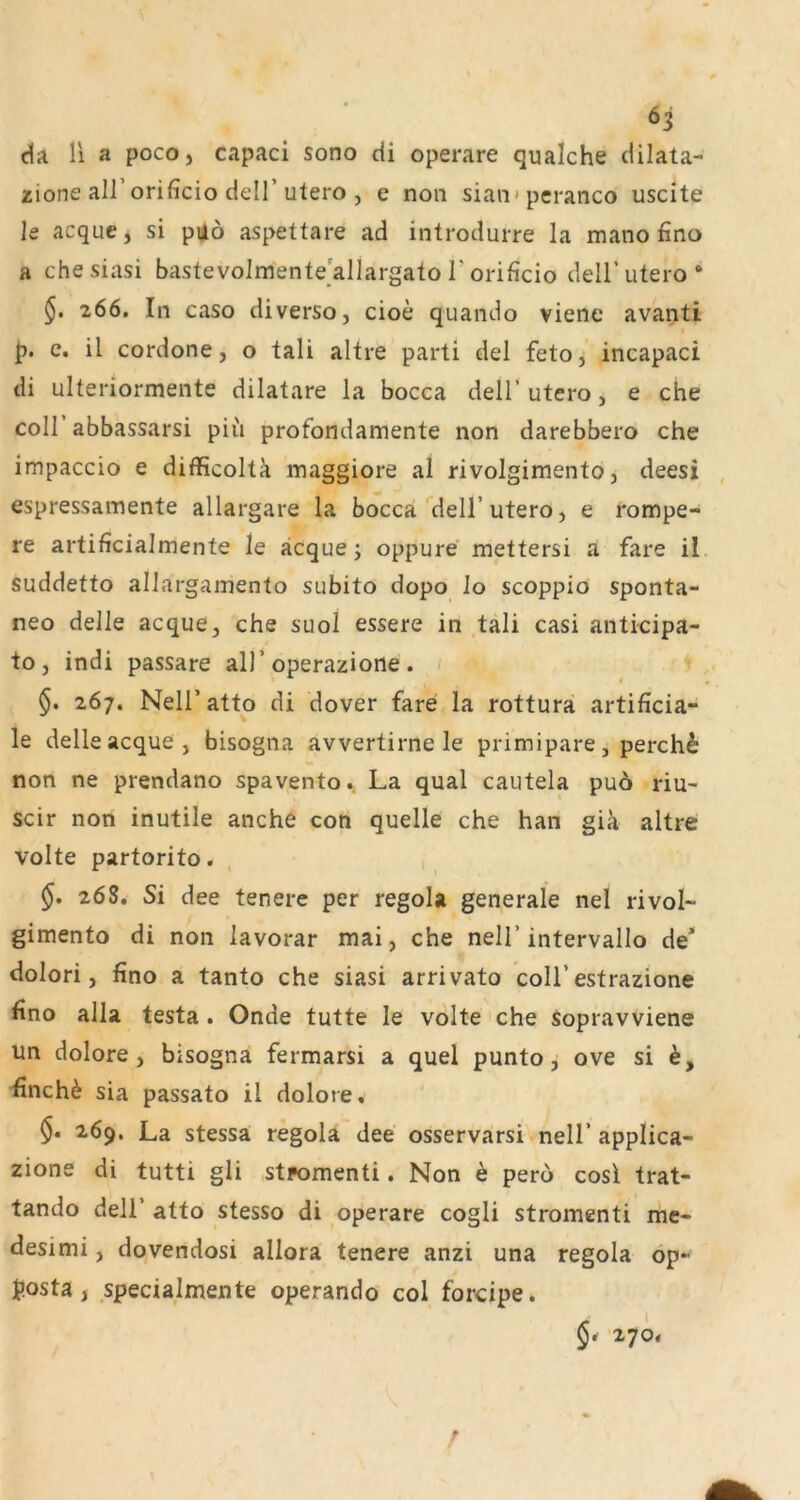 da li a poco, capaci sono di operare qualche dilata- zione airorificio deir utero , e non sian-pcranco uscite le acquc, si pi|ö aspettare ad introdurre la mano fino a chesiasi bastevolmente allargato T orificio deli’utero * 266. In caso diverso, cioe quando viene avanti c. il cordone, o tali altre parti del feto, incapaci di ulteriormente dilatare la bocca dell’ utero, e che coli abbassarsi piu profondamente non darebbero che impaccio e difficoltä mjiggiore al rivolgimento, deesi , espressamente allargare la bocca dell’utero, e rompe- re artificialmente le äcque j oppure mettersi a fare il suddetto alJargamento subito dopo Jo scoppio sponta- neo deJle acque, che suol essere in tali casi anticipa- to, indi passare all’operazione. / 267. Neir atto di dover fare la rottura artificia- le delle acque, bisogna avvertirne le primipare, perch^ non ne prendano spavento., La quäl cautela pu6 riu- scir nori inutile anche con quelle che han giä altre Volte partorito. 5. 268. Si dee tenere per regola generale nel rivol- gimento di non lavorar mai, che nell’ intervallo de* dolori, fino a tanto che siasi arrivato coli’estrazione fino alla testa. Onde tutte le volte che Sopravviene un dolore, bisogna fermarsi a quel punto ^ ove si finch^ sia passato il dolore. 2,69. La stessa regola dee osservarsi nell’ applica- zione di tutti gli stpomenti. Non ^ pero cosi trat- tando deir atto stesso di operare cogli stromenti me- desimi, dqvendosi allora tenere anzi una regola op- p.osta, specialmente operando col forcipe. '270.