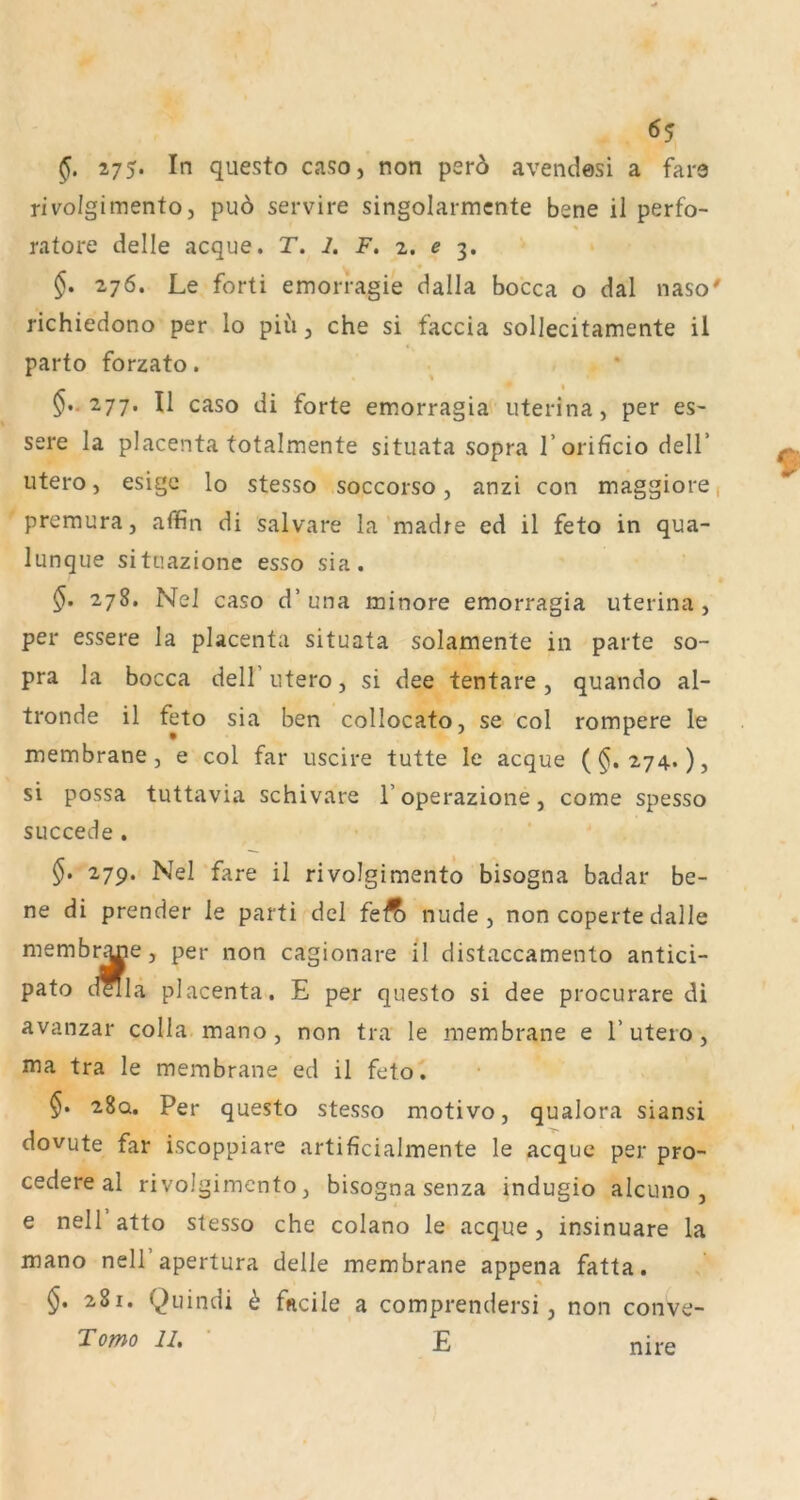 275. In questo caso, non p3r5 avendosi a fara rivolgimento j puo servire singolarmcnte bene il perfo- ratore delle acque. T. 2. F. 2. e 3. $. 276. Le forti emorragie dalla bocca o dal naso' richiedono per lo piu, che si faccia sollecitamente il parto forzato. 277. Il caso di forte emorragia uterina, per es- sere la placenta totalmente situata sopra Torificio delT utero, esigc lo stesso soccorso, anzi con maggiore, premura, affin di salvare la madre ed il feto in qua- lunque situazione esso sia. §. 278. Nel caso d’una minore emorragia uterina, per essere la placenta situata solamente in parte so- pra la bocca dell’ utero, si dee tentare , quando al- tronde il feto sia ben collocato, se col rompere le membrane, e col far uscire tutte le acque (§.274.), si possa tuttavia schivare l’operazione, come spesso succede . §. 279. Nel fare il rivolgimento bisogna badar be- ne di prender le parti del feÄ nude , non coperte dalle membr^e, per non cagionare il distaccamento antici- pato della placenta. E per questo si dee procurare di avanzar colla mano , non tra le membrane e 1’utero , ma tra le membrane ed il feto. 28q. Per questo stesso motivo, qualora siansi dovute far iscoppiare artificialmente le acque per pro- cedere al rivolgimento, bisogna senza indugio alcuno , e nell atto stesso che colano le acque, insinuare la mano nell apertura delle membrane appena fatta. §. 281. Quindi h fncile a comprendersi, non conve- Tomo II. • E nire