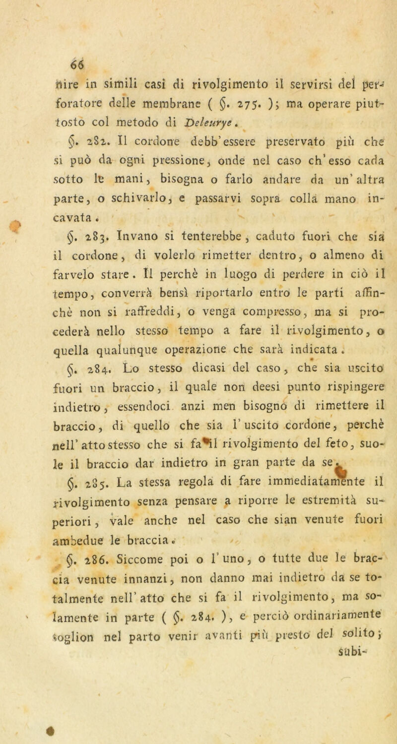 nire in simili casi cU rivolgimento il servirsi (iel per- foratore delle merabrane ( 275. ); ma operare piut- tosto col metodo di Deleurye, 282. II cordone debb’essere preservato piu che si puö da ogni pressione, onde nel caso ch’esso cada sotto le mani, bisogna o farlo andare da un’ altra parte, o schivarlo, e passarvi sopra colla mano in* cavata. 283. Invano si tenterebbe , caduto fuori che sia il cordone, di volerlo rimetter dentro, o almeno di farvelo Stare. Il perche in luogo di perdere in ciö il tempo, converrä bensl riportarlo entro le parti afhn- che non si radreddi, o venga compresso, ma si pro- cederä nello stesso tempo a fare il rivolgimento, o quella qualunque operazione che sark indicata . 284. Lo stesso dicasi del caso, che sia uscito fuori un braccio, il quäle non deesi punto rispingere indietro, essendoci anzi men bisogno di rimettere il t braccio, di quello che sia 1’uscito cordone, perche neir attostesso che si fa^il rivolgimento del feto, suo« le il braccio dar indietro in gran parte da se. §. 285. La stessa regola di fare immediatarSnte il rivolgimento senza pensare ß. riporre le estremitk su- periori, vale anche nel caso che sian venute fuori ambedue le braccia. §. 286. Siccome poi o 1’uno, o tutte due le brac- cia venute innanzi, non danno mai indietro da se to- talmente nell’atto che si fa il rivolgimento, ma so- lamente in parte ( §. 284* )j ^ percio ordinariamente »oglion nel parto venir avanti pii't presto del solito 5 S U bi-