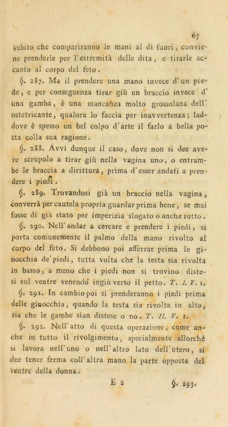 6; subito che compariranno le mani al di fuori, convie- ne prenderle per Testremitä delle dita , e tirarle ac- canto al corpo del feto . 2S7. Ma il prendere una mano invece d’un pie- de, e per conseguenza tirar giü un braccio invece d* una gamba, e una mancahza molto grossolana delT ostetricante, qualora lo faccia per inavvertenza; lad- dove ö spesso un bei colpo d’arte il farlo a bella po- Sta colla sua ragione.' 288. Avvi dunque il caso, dove non si dee ave- re scrupolo a tirar gii'i nella vagina uno, o enfram- be le braccia a dirittura,'prima d’esser andati a pren- dere i piecfi . 289. Trovandosi giä.un braccio nella vagina, converrk per cautela propria guardar prima bene j se mai fosse di gia stato per imperizia slogato 6 anche rotto . 290. Neir andar ä cercare e prendere i piedi, si porta com'unemente il palmo della mano rivolto al corpo dcl feto. Si debbono poi afferrar prima le gi~ nocchia de’piedi, tutta volta che la testa sia rivolta in basso, a meno che i piedi non si trovino diste- si sul ventre venendd ingiii verso il petto. T. 2. F. u 291. In cambiopoi sr^prenderanno i piedi prima delle giuocchia, quando la testa sia rivolta in alto, sia che le gambe sian distese o no . T. //. F. 1, §. 292. Neir atto di questa operazione, come an- che in tutto il rivolgimento, specialmente allorch^ si lavora nell’uno o nell’altro lato dell’utero, si dee tener ferma coli’altra mano la parte opposta del ventre della donna. E i 293V