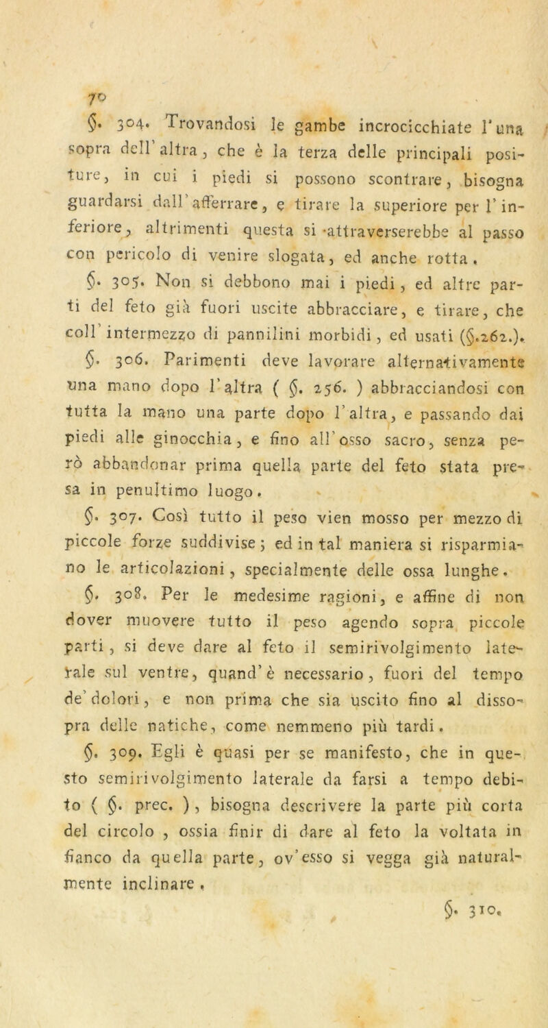 §. 3°4‘ Trovandosi le gambe incrocicchiate l'una sopra dell altra, che e la terza dclle principali posi- ture, in cui i piedi si possono scontrare, bisogna guardarsi dall’afferrare, e tirare la superiore per 1’in- feriore^ altrimenti qiiesta si *attraverserebbe al passo con pcricolo di venire slogata, ed anche rotta . 3°5* Non si debbono mai i piedi, ed altre par- ti del feto gia fuori uscite abbracciare, e tirare, che coir intermezzo di pannilini inorbidi, ed usati (§.262.). §. 306. Parimenti deve lavorare alternativamente tina mano dopo T altra ( 256. ) abbracciandosi con tutta la inano una parte dopo 1’altra, e passando dai piedi alle ginocchia, e fino all’osso sacro, senza pe- ro abbandonar prima quella parte del feto stata pre-* sa in penultimo luogo. §. 307. Cosi tutto il peso vien mosso per mezzo di piccole foi'ze suddivise; ed in tal maniera si risparmia- no le articoJazioni, specialmente delle ossa lunghe. §. 308. Per le medesime ragioni, e affine di non dover muovere tutto il peso agendo sopra, piccole parti, si deve dare al feto il semiri'volgimento late- i-ale sul ventre, quand’e necessario , fuori del tempo de’dolori, e non prima che sia uscito fino al disso- pra delle natiche, come nemmeno piü tardi. §, 309. Egli e quasi per se raanifesto, che in que- sto semirivolgimento laterale da farsi a tempo debi- to ( §. prec. ) , bisogna descrivere la parte piu corta del circolo , ossia finir di dare al feto la voltata in fianco da quella parte, ov’esso si vegga giä natural- jnente inclinare , §• 310.