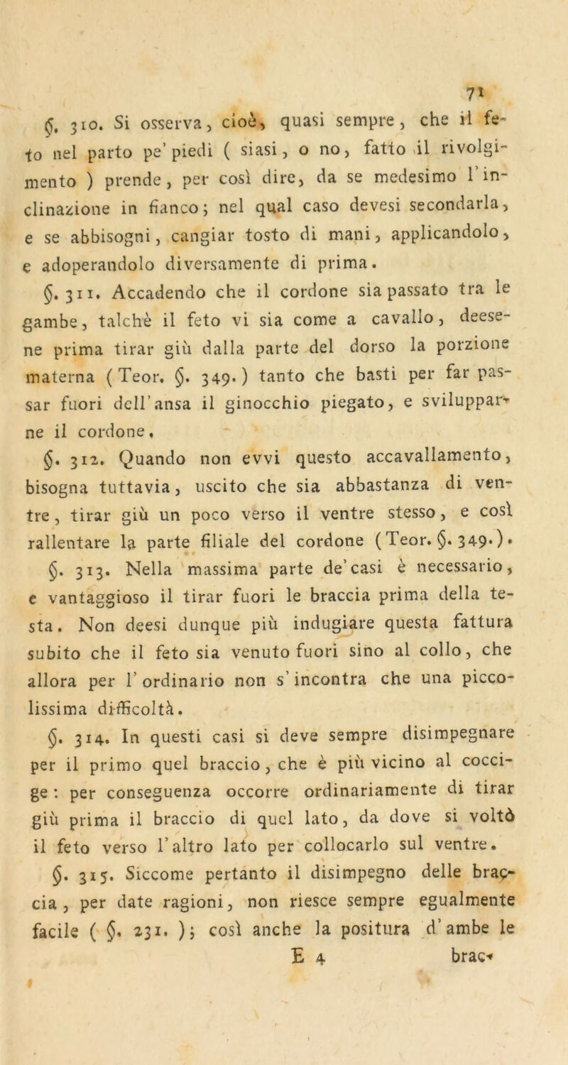 7» 310. Si osseiva, cio^, quasi sempre, che ii fe- to nel parto pe’piecU ( siasi, o no, fatlo «il rivolgi- mento ) prende, per cosl dire, da se medesimo l’in- clinazione in fianco; nel quäl caso devesi secondarla, e se abbisogni, cangiar tosto di mani, applicandolo, e adoperandolo diversamente di prima. §.311, Accadendo che il cordone sia passato tra le gambe, talche il feto vi sia come a cavallo, deese- ne prima tirar giü dalla parte del dorso la porzione materna ( Teor, §. 349.) tanto che basti per far pas- sar fuori dell’ansa il ginocchio piegato, e svilupparv ne il cordone, §» 312. Quando non evvi questo accavallamento, bisogna tuttavia, uscito che sia abbastanza di ven- tre, tirar giü un poco verso il ventre stesso, e cosl rallentare la parte filiale del cordone (Teor. $. 349*) • 313. Nella massima parte de’casi e necessario, c vantaggioso il tirar fuori le braccia prima della te- sta. Non deesi dunque piü indugiare questa fattura subito che il feto sia venuto fuori sino al collo, che allora per l’ordinario non s’incontra che una picco- lissima difficoltü. 314. In questi casi si deve sempre disimpegnare per il primo quel braccio, che e piü vicino al cocci- ge : per conseguenza occorre ordinariamente di tirar giü prima il braccio di qucl lato, da dove si voltö il feto verso l’altro lato per collocarlo sul ventre. $. 315. Siccome pertanto il disimpegno delle brap- cia , per date ragioni, non riesce sempre egualmente facile ( §* 231. )j cosl anche la positura d’ambe le E 4 brac-» f