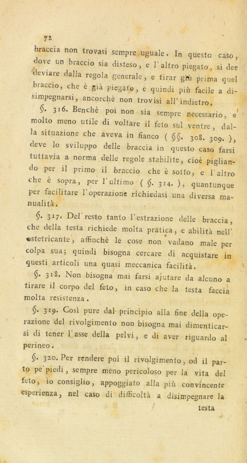 hraccia non trovasi sempre uguale. In questo caso, ‘- ove un braccio sia disteso, e I’altro piegato, si dee deviare daJJa regola generale, e tirar gh'i pnma quel braccjo, che e giä piegato , e quindi pu', fädle a di- simpegnarsi, ancorche non trovisi airindietro. 316. Benche poi non sia sempre necessario, e' molto meno utile di voltare il feto sul ventre, dal- la situazione che aveva in fianco ( 308. 309. ), (ieve lo sviluppo delle braccia in questo caso farsi tuttavia a norma delle regole stabilite, cioe piglian- per il primo^ il braccio che e sotto,, e l'altro che e sopra, pei' 1’ultimo ( $. 314. ), quantunque per facilitare 1 operazione richiedasi una di versa ma- nualiti. 317* Del resto tanto l’estrazione delle braccia, che della testa richiede molta pratica, e abilitk nell’ «stetricante', affinche le cose non‘vadano male per colpa suaj quindi bisogna cercare di acquistare in questi articoli una quasi meccanica faciliü. 318. Non bisogna mai farsi ajutare da alcuno a tirare il corpo del feto, in caso che la testa faccia molta resistenza . 319. Cosl pure dal principio alla fine della ope- razione del rivolgimento non bisogna mai dimenticar- si di tener 1 asse della pelvi, e di aver riguardo al perineo. 320. Per rcndere poi il rivolgimento, od il par- to pe piedi, sempre meno pericoloso per la vita del feto, lo consiglio, appoggiato alla pih convincente espeiienza, nei caso di difficoltä a disimpegnare la testa