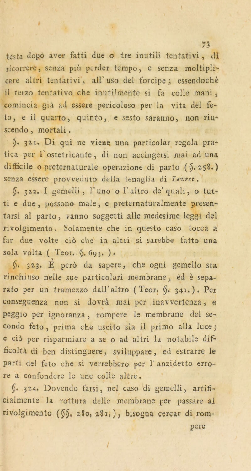 75 tösta t^opö ave-r fatti due o tre inutiii tentativi, di ricorrere, senza piu perder tempo, e senza moltipli- care altri tentativi“, all’uso del forcipe; essendochc il tcrzo tentativo che inutilmente si fa colle mani j comincia giä ad esserc pericoloso per la vita del fe- to, e il quarto, quinto, e sesto saranno, non riu^ sccndo , mortali. 321. Di qui ne vieae una particolar regola pra- tica per 1’ostetricante, di non accingersi mai ad una difficile o preternaturale operazione di parto ($.258.) senza essere provveduto della tenaglia di Levret. 322. I gemein, 1’uno o I’altro de’quali, o tut- ti e due, possono male, e preternaturalmente piesen- tarsi al parto, vanno soggetti alle medesime leggi del rivolgimento. Solamente che in questo caso tocca a far due volte cio che in altri si sarebbe fatto una sola volta ( Teor. 693. ). % 323. E perö da sapere, che ogni gemcllo sta rinchiuso nelle sue particolari membrane, ed e sepa- rate per un tramezzo dall’altro (Teor. $.• 341.). Per conseguenza non si dovrä mai per inavvertenza, e peggio per ignoranza, rompere le membrane del se- condo feto, prima che uscito sia il primo alla luce j e ci6 per risparmiare a se o ad altri la notabile dif^ ficoltä di ben distinguere, sviluppare , ed estrarre le parti del feto che si verrebbero per 1’ anzidetto erro- re a confondere le une colle altre. 324. Dovendo farsi, nel caso di gemelli, artifi- cialmente la rottura delle membrane per passare al rivolgimento (5§, 280, 281,), bisogna cercar di rom- pere /