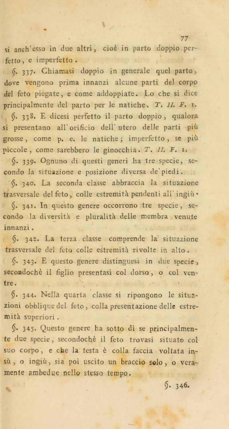 si anch’esso in due altri, cio^ in parto doppio per- fetto , e imperfetto . 337. Chiamasi doppio in generale quel parto, dove vengono prima innanzi alcune parti del corpo del feto piegate j e come addoppiate. Lo che si dice principalmente del parto per le natiche. T. 11. F. i. §. 338. E dicesi perfetto il parto doppio, qualora si presentano aU’orificio dell’utero delle parti piu grosse, come p. e. le natiche j imperfetto, se piü piccole , come sarebbero le ginocchia. T. 11. F. i. 339. Ognuno di questi generi ha tre specie, se- condo la situazione e posizione diversa de’piedi. §. 340. La seconda classe abbraccia la situazione trasversale del feto, colle estremitä pendenti all’ingiu * §. 341. In questo genere occorrono tre specie, se- condo la diversita e pluralita delle membra venute innanzi. 342. La terza classe comprende la situazione trasversale del feto colle estremith rivolte in alto . §. 343. E questo genere distinguesi in due specie, secoadoche il figlio presentasi col dorso, 9 col ven- tre. ‘ - • §. 344. Nella quarta classe si ripongono le situa- zioni obbliquedel feto, colla presentazione delle estre- mitä superiori . 345‘ Questo genere ha sotto di se principalmen- te due specie, secondoche il feto trovasi situato col suo corpo, e che la testa h colla faccia voltata in- su, o ingiii, sia poi uscito un braccio solo, o vera- mente ambedue nello stesso tempo. §. 346.