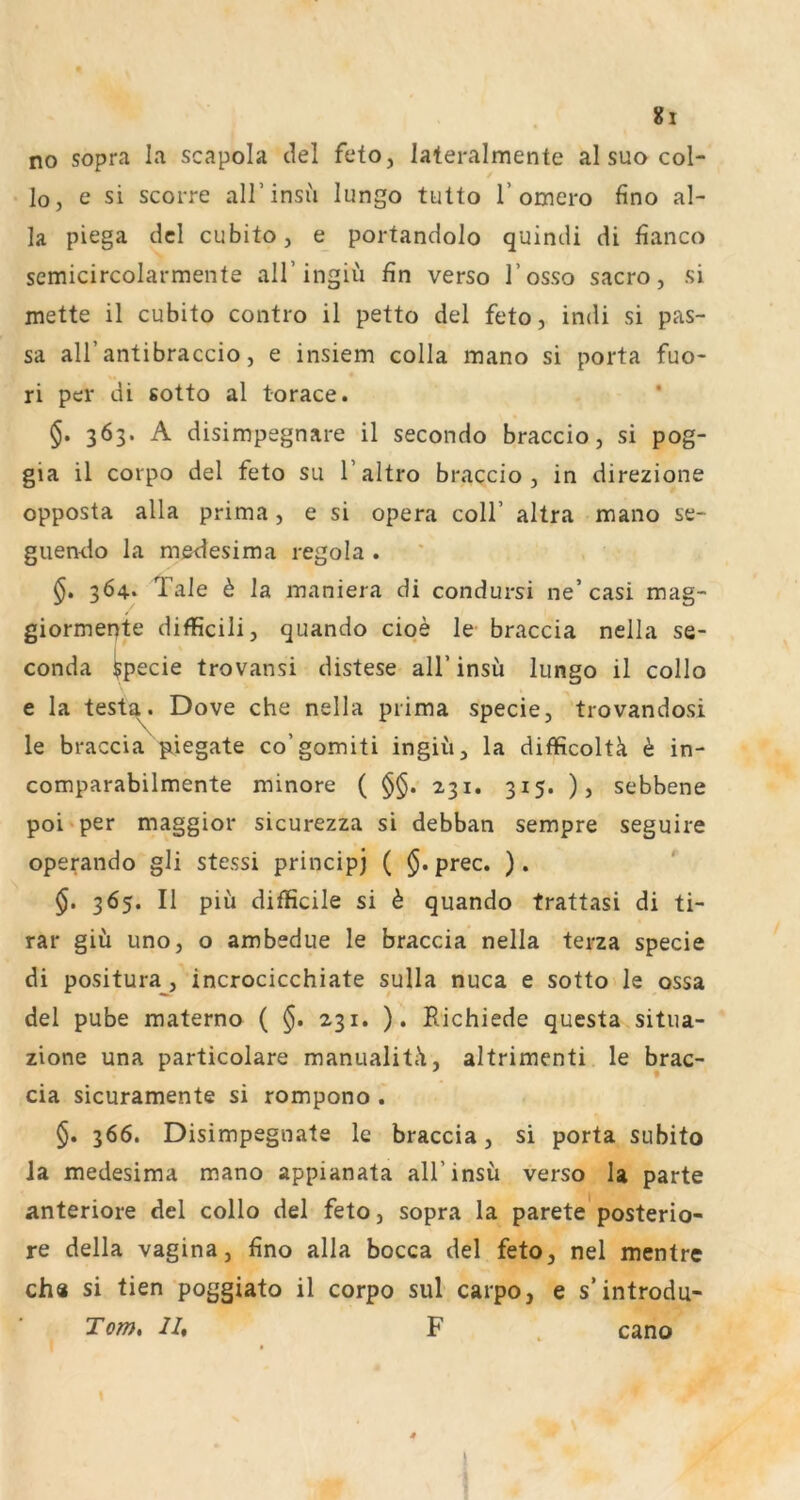 no sopra la scapola clel feto, lateralmente al suo col- lo, e si scorre all’insu lungo tutto T omero fino al- ]a piega del cubito, e portandolo quindi di fianco semicircolarmente all’ingiü fin verso l’osso sacro, si mette il cubito contro il petto del feto, indi si pas- sa all’antibraccio, e insiem colla mano si porta fuo- ri per di sotto al torace. §. 363. A disimpegnare il secondo braccio, si pog- gia il corpo del feto su l’altro braccio, in direzione opposta alla prima, e si opera coli’ altra mano se- guemio la me<lesima regola . 364. Tale ^ la maniera di condursi ne’casi mag- giormepte difficili, quando ciqe le braccia nella se- conda $pecie trovansi distese all’insu lungo il collo e la test^. Dove che nella prima specie, trovandosi le braccia piiegate co’gomiti ingiü, la difficoltk h in- comparabilmente minore ( §§. 231. 315. ), sebbene poi'per maggior sicurezza si debban sempre seguire operando gli stessi principj ( prec. ). 365. Il piü difficile si h quando trattasi di ti- rar giü uno, o ambedue le braccia nella terza specie di positura, incrocicchiate sulla nuca e sotto» le ossa del pube materno ( $. 231. ). Kichiede questa situa- zione una particolare manualiti'i, altrimenti le brac- cia sicuramente si rompono . §. 366. Disimpegnate le braccia, si porta subito Ja medesima mano appianata all’insu verso la parte anteriore del collo del feto, sopra la parete'posterio- re della Vagina, fino alla bocca del feto, nel mentre ch« si tien poggiato il corpo sul carpo, e s’introdu- cano