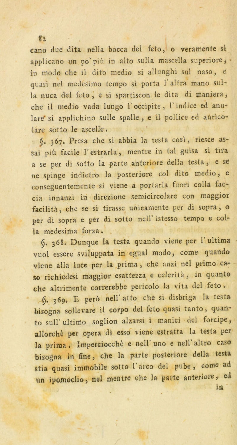 applicano iin po’piu in aito sulla mascella superiore^- in modo che il dito medio si allunghi sul naso, e quasi nel medesimo tempo si porta l’altra mano sul- la nuca del feto j e si spartiscon le dita di maniera, che il medio vada lungo l’occipite, l’indice ed anu- lare* si applichino sulle spalle, e il pollice ed aurico- lare sotto le ascelle. 367. Presa che si abbia la testa cosi, riesce as- sai piii facile 1’ estrarla, mentre in tal guisa si tira a se per di sotto la parte anteriore della testa, e se ne spinge indietro la posteriore col dito medio, e conseguentemente si viene a portarla fuori colla fac- cia innanzi in direzione semicircolare con maggior facilitk, che se si tirasse unicamente per di sopra, o per di sopra e per di sotto nell’ islesso tempo e col- la medesima forza. §. 36S. Dunquc la testa quando vierte per 1’ultima vuol essere sviluppata in egual modo, come quando viene alla luce per la prima, che anzi nel primo ca- so richiedesi maggior esattezza e celeritä, in quanto che altrimente correrebbe pericolo la vita del feto. §, 369. E per6 nell’atto che si disbriga la testa bisogna sollevare il corpo del feto quasi tanto, quari- to suir ultimo soglion alzarsi i manici del forcipe, allorch^ per opera di esso viene estratta la testa per la prima . Imperciocch^ e nell’ uno e nell’ altro caso bisogna in fine, che la parte posteriore della testa stia quasi immobile sotto l’arco del pube , come ad un ipomoclio, nel mentre che la parte anteriore, ed