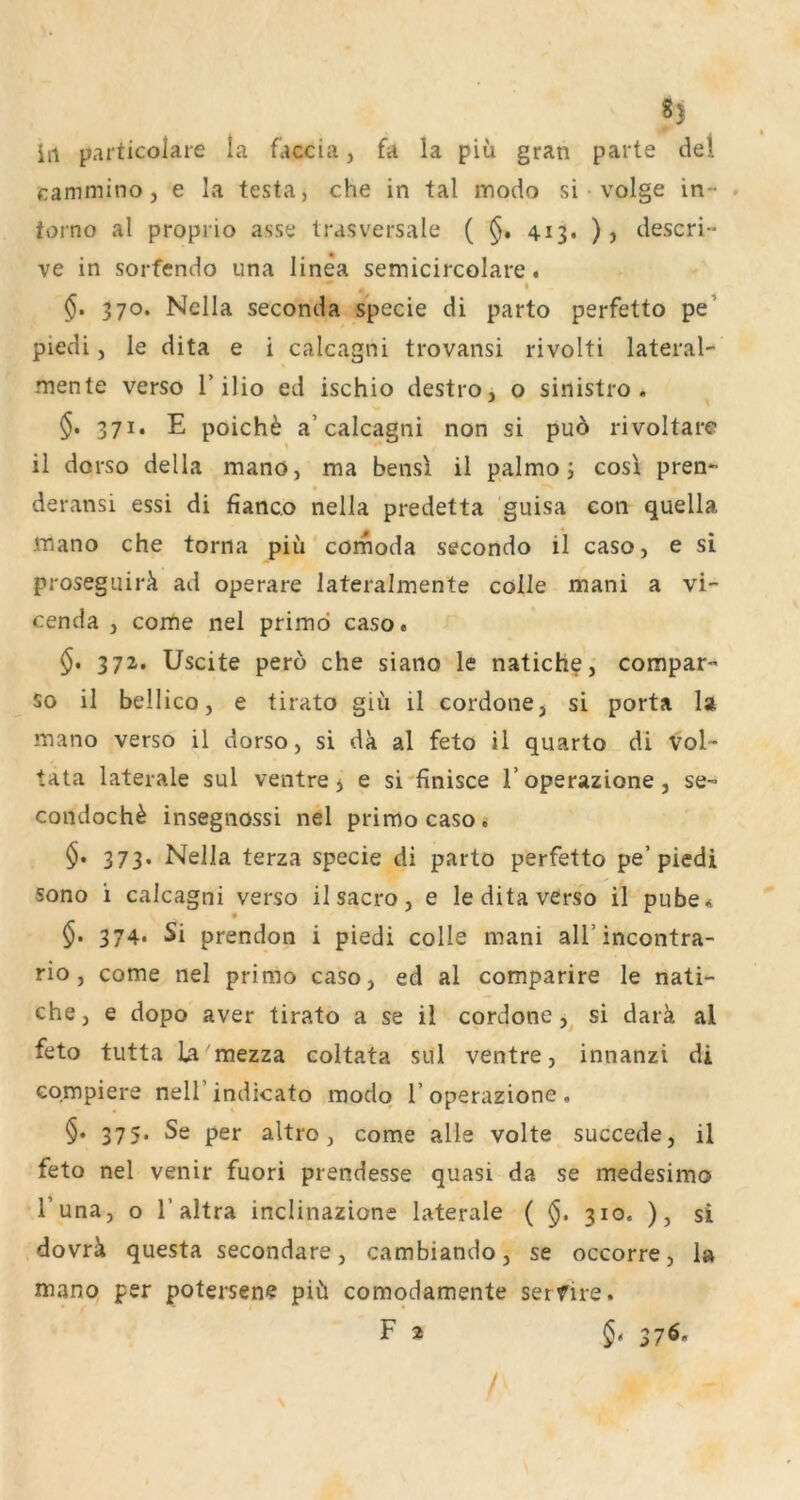 iil particolare la faccia, fa la piü gran parte de! cammino , e la testa, che in tal modo si volge in- . torno al proprio asse Irasversale ( §, 413. ), descri- ve in sorfendo una linea semicircolare. ^ I 370. Nclla seconda specie di parto perfetto pe’ piedi, le dita e i calcagni trovansi rivolti lateral- mente verso r ilio ed ischio destro, o sinistro . 371. E poich^ a’calcagni non si puö rivoltare il dorso della mano, ma bensl il palmo j cos\ pren- deransi essi di fianco nella predetta guisa con quella mano che torna piü comoda secondo il caso, e si prosegLiirü ad operare lateralmente cölle mani a vi- cenda , come nel primd caso« §. 37z. Uscite pero che siano le natichecompar- so il bellico, e tirato giü il cordone, si porta la mano verso il dorso, si da al feto il quarto di Vol- tata laterale sul ventre 5 e si'finisce l’operazione, se- condoch^ insegnossi nel primocasoi 373. Nella terza specie di parto perfetto pe’piedi sono i calcagni verso il sacro, e le dita verso il pube* §. 374. Si prendon i piedi colle mani all’incontra- rio, come nel primo caso, ed al comparire le nati- che, e dopo aver tirato a se il cordone,^ si darä al feto tutta La mezza coltata sul ventre, innanzi di Gompiere neU’indicato modo l’operazione. §. 375. Se per altro, come alle volte succede, il feto nel venir fuori prendesse quasi da se medesimo i’una, o r altra inclinazione laterale ( 310. ), si dovrü questa secondare, cambiando, se occorre, 1» mano per potersene piü comodamente serfire. F 2 §» 27^-