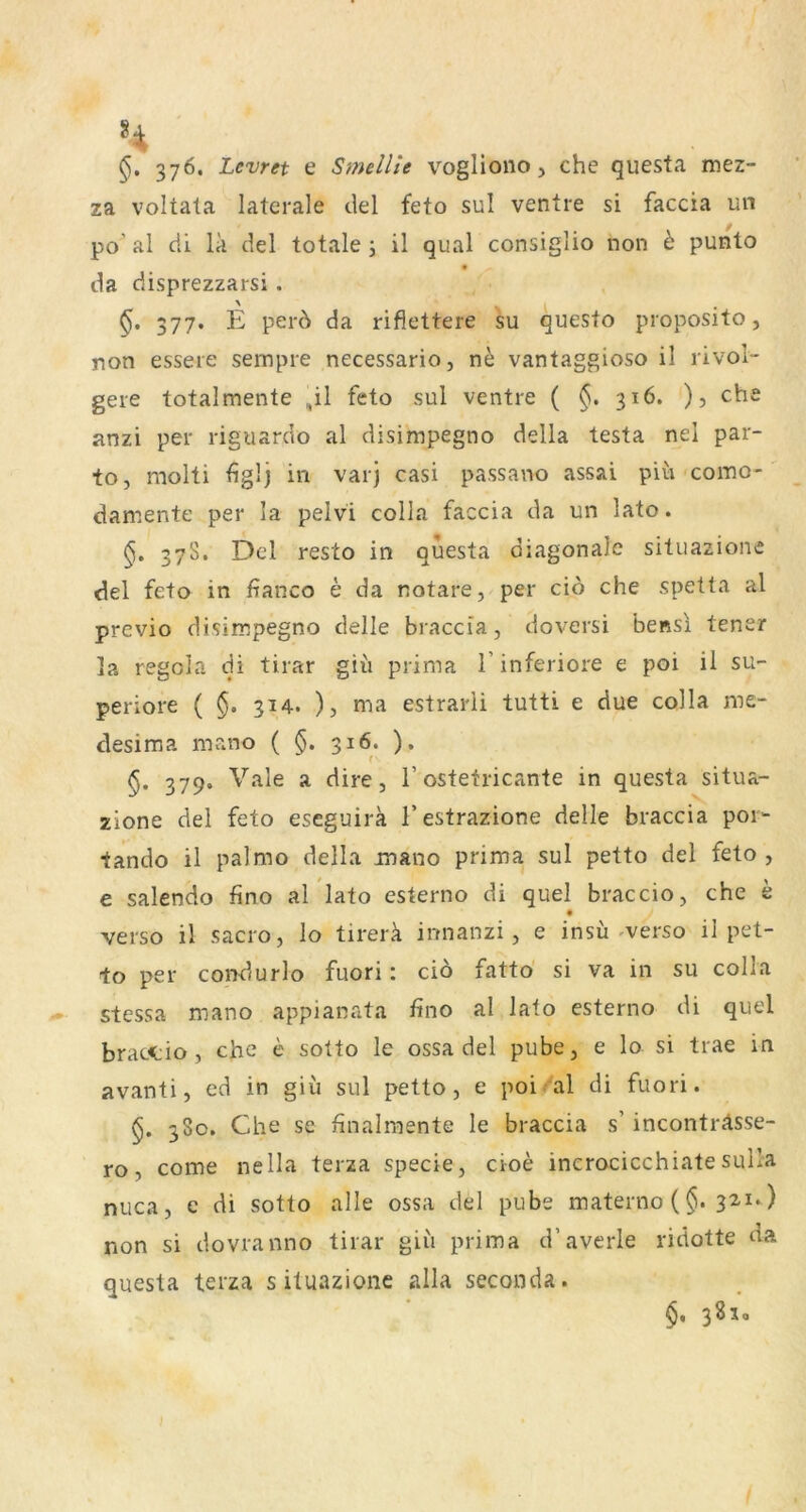 376. Levret e Smellie vogliono, che questa mez- za voltala laterale clel feto sul ventre si faccia un po’ al cii lä del totale j il quäl consiglio non e punto da disprezzarsi . 377. E per6 da rifiettere su questo proposito, non essere sempre necessario, n^ vantaggioso il rivol- gere totalmente ,il feto sul ventre ( 316, ), che anzi per riguardo al disimpegno della testa nel par- tOj molti figl] in varj casi passano assai piu como- damente per la pelvi colla faccia da un lato. 37S. Del resto in questa diagonale situazione del feto in fianco e da notare, per cid che spetta al previo disimpegno delle braccia, doversi bensl tener la regola di tirar giü prima 1’inferiore e poi il su- periore ( 314. ), ma estrarli tutti e due colla me- desima mano ( 316. ). §• 379* ^ dire, 1’ostetricante in questa situa- zione del feto eseguirä l’estrazione delle braccia por- tando il palmo della mano prima sul petto del feto , e salendo fino al lato esterno di quel braccio, che e verso il sacro, lo tirerä innanzi, e insu ^verso il pet- to per condurlo fuori: cid fattd si va in su colla stessa mano appianata fino al lato esterno di quel bractio, che e sotto le ossa del pube, e lo si trae in avanti, ed in giu sul petto, e poi al di fuori. 380. Che se finalraente le braccia s’ inconträsse- ro, come nella terza specie, cioe incrocicchiatesulla niica, e di sotto alle ossa del pube materno (§. 32.1*) non si dovranno tirar giii prima d’averle ridotte da questa terza s ituazionc alla seconda. §, 3810