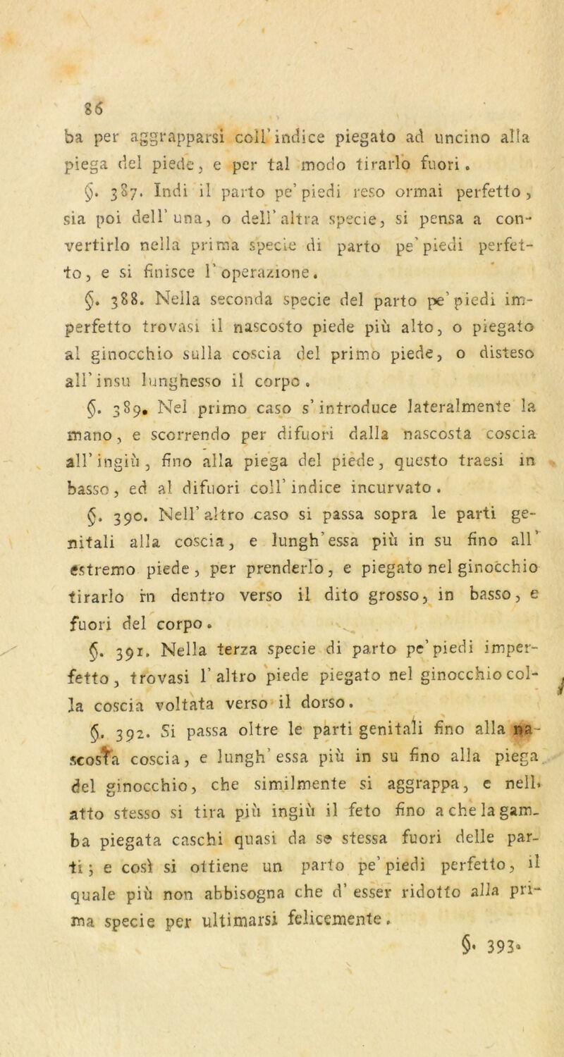 ba per aggrapparsi coU’indice piegato ad iincino alla piega del piedc, e per tal modo tirarlo fuori. 387. Indi il parto pe’piedi reso ormai perfetto , sia poi dell’una, o deiraltra specie, si pensa a con- vertirlo nella prima specie di parto pe’piedi perfet- toj e si finisce I’operazione. 388. Nella Seconda specie del parto pe’piedi im- perfetto trovasi il nascosto piede piü alto, o piegato al ginocchio sulla coscia del primo piede, o disteso all’insu lunghesso il corpo . §, 389, Nel primo caso s’introduce lateralmente la mano, e scorrendo per difuori dalla nascosta coscia all’ingiu, fino alla piega del piede, questo traesi in basso, ed al difuori coli’ indice incurvato . 390. Nell’ahro caso si passa sopra le parti ge- nitali alla coscia, e lungh’essa piu in su fino all’ estremo piede, per prenderlo, e piegato nel ginocchio tirarlo rn dentro verso il dito grosso, in basso, e fuori del corpo. §. 391. Nella terza specie di parto pe’piedi imper- fetto, trovasi 1’altro piegato nel ginocchio col- la coscia voltata verso» il dorso. 5. 392. Si passa oltre le parti genitali fino alla na- scosta coscia, e lungh’essa piü in su fino alla piega del ginocchio, che similmente si aggrappa, c nell. atto stesso si tira piü ingiü il feto fino achelagam. ba piegata caschi quasi da se stessa fuori delle par- ti; e cosf si ottiene un parto pe’piedi perfetto, il quäle piü non abbisogna che d’ esser ridotto alla pri- ma specie per ultimarsi felicemente. §, 393.