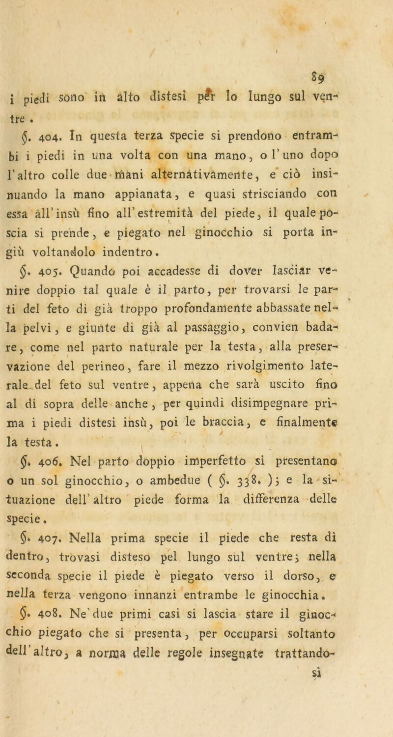S9 i piecH söiio in alto distesi pÄ* Io lungo sul ven- ire . §. 404. In questa terza specie si prendono entram-- bi i piedi in una volta con una mano, o T uno dopo l’altro colle due-n'iäni alternativämertte, e’cio insi- nuando la mano appianata, e quasi strisciando con essa äirinsü fino all’estremitä del piede, il quäle po- < i scia si pre’nde, e piegato nel ginocchio si porta in- gii'i voltandolo indentro. 405. Quando poi aecadesse di doVer lasciar ve- nire doppio tal quäle e il parto, per trovarsi le par- ti del feto di giä troppo profondamertte abbassate nel- la pelvi, e ginnte di giä al passaggio, convien bada- re, come nel parto naturale per la testa, alla preser- * / vazione del perineo, fare il mezzo rivolgimento late- rale.del feto sul ventre, appena che sara uscito fino al di sopra delle anche , per quindi disirapegnare pri- ma i piedi distesi insu, poi le braccia, e finalmente la testa. ^ ' 406. Nel parto doppio imperfetto si presentano' o un sol ginocchio, o ambedue ( 338. )j e la si-' tuazione dell’ altro piede forma la differenza delle specie, $• 407. Nella prima specie il piede che resta di dentro, trovasi disteso pel lungo sul ventrej nella Seconda specie il piede e piegato verso il dorso, e nella terza vengono innanzi entrambe le ginocchia. 408. Ne’due primi casi si lascia stare il ginoc-« chio piegato che si presenta, per oceuparsi soltanto deiraltro, a norma delle regele insegnate trattandö-
