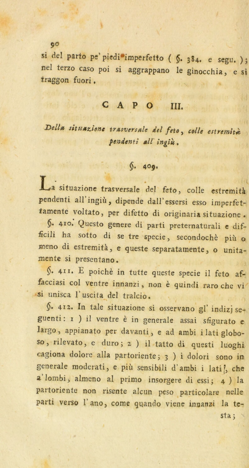 si del parto ps’piedi*imperfetto ( §, 384. e segu. ); nel terzo caso poi si aggrappano le ginocchia, e si traggon fuori, C A P O III. BelU sitUMzione trasversale del feto, colle estremh^ pendentf all ingitt. §. 409. T A-#a situazionc trasversale del feto, colle estremitä pendenti all ingiu, dipende dall’essersi esso imperfet- tamente voltato, per difetto di originaria situazione . §. 410. Questo genere di parti preternaturali c dif- ficili ha sotto di se tre specie, secondochö piü o ineno di estremitk, e queste separatamente, o unita- mcnte si presentano. §. 411. E poiche in tutte queste specie il feto af- facciasi col ventre innanzi, non e quindi raro che vi si unisca l’uscita del tralcio. §> 412. In tale situazione si osservano gl’ indizj se- guenti: I ) il ventre h in generale assai sfigurato e largo, appianato per davanti, e ad ambi ilatiglobo- so, rilevato, e duro; 2 ) il tatto di questi luoghi cagiona dolore alla partoriente j 3 ) i dolori sono in generale moderati, e piu sensibili d’ambi i latif, che a lombi, almeno al primo insorgere di essij 4 ) la partoriente non risente alcun peso particolare nelle parti verso l’ano, come quando viene inuanzi la tc- staj ^