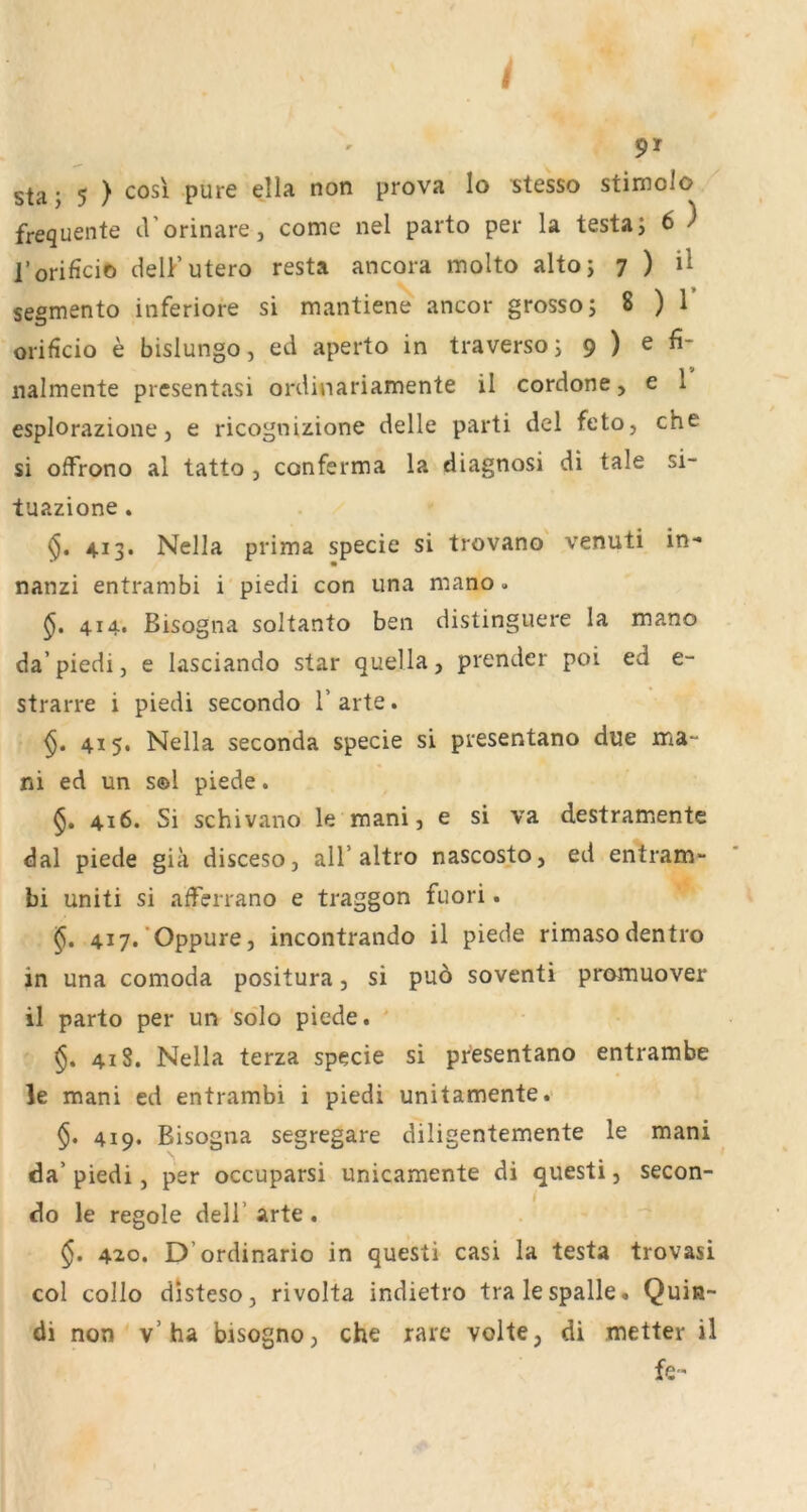9» sta j 5 ) cosi pure ella non prova lo stesso stimolo frequente d’orinare, come nel parto per la testaj 6 ) l’orificio delF utero resta ancora molto altoj ^ ) ü sesmento inferiore si mantiene ancor grosso; 8 ) 1 orificio e bislungo, ed aperto in traverso; 9 ) ^ nalmente presentasi ordinariamente il cordone, e 1 esplorazione, e ricognizione delle parti del feto, che si offrono al tatto , conferma la diagnosi di tale si- tuazione. §, 413. Nella prima specie si trovano venuti in- nanzi entrambi i piedi con una mano. 414. Bisogna soltanto ben distinguere la mano da’piedi, e lasciando star quella, prender poi ed e- strarre i piedi secondo 1’ arte. 415. Nella Seconda specie si presentano due ma~ ni ed un s©l piede. §. 416. Si schivano le mani, e si va destramente dal piede giä disceso, all’altro nascosto, ed entram- bi uniti si aderrano e traggon fuori. 417. ‘Oppure, incontrando il piede rimasodentro in una comoda positura, si puö soventi promuover il parto per un ’sölo piede, ' 418. Nella terza specie si presentano entrambe le mani ed entrambi i piedi unitamente. $. 419. Bisogna segregare diligentemente le mani da’ piedi, per occuparsi unicamente di questi, secon- do le regole dell’ arte . §. 42.0. D’ordinario in questi casi la testa trovasi col collo disteso, rivolta indietro tralespalle, Quin- di non v’ha bisogno, che rare voite, di metter il fe-
