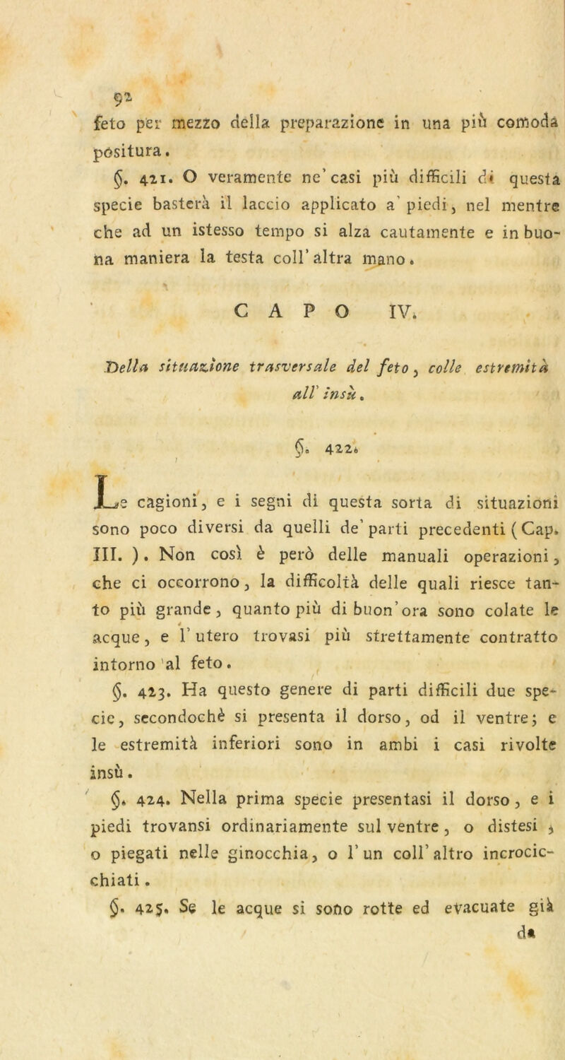 9^ ' feto per mezzo della preparazione in una piu comocla pösitura. 421. O veramente ne’casi piü difficili d« questa specie bastcra il laccio applicato a picdi, nel mentre che ad un istesso tempo si alza cautainente e in buo- na maniera la testa coli’ altra mano. C A P O IV. Tiella stUidZAone trasversale del feto, colle estremttd all insu. 6. 42,2* J Le cagionij e i segni di questa sorta di situazioni sono poco diversi da quelli de’parti precedenti (Cap. III. ). Non cosi h pero delle manuali operazioni, che ci occorrono, la difficoltä delle quali riesce tan- to püi grande, quanto piü di buon’ora sono colate le 4 acque, e 1’ utero trovasi piü strettamente contratto intorno’al feto. 423. Ha questo genere di parti difficili due spe- eie, sccondoch^ si presenta il dorso, od ii ventre; e le estremitä inferiori sono in ambi i casi rivoltc insü. 424. Nella prima specie presentasi il dorso, e i piedi trovansi ordinariamente sul ventre, o distesi j o piegati nelle ginocchia, o 1’un coll’altro incrocic- chiati. 425. Se le acque si sono rotte ed evacuate gik d«