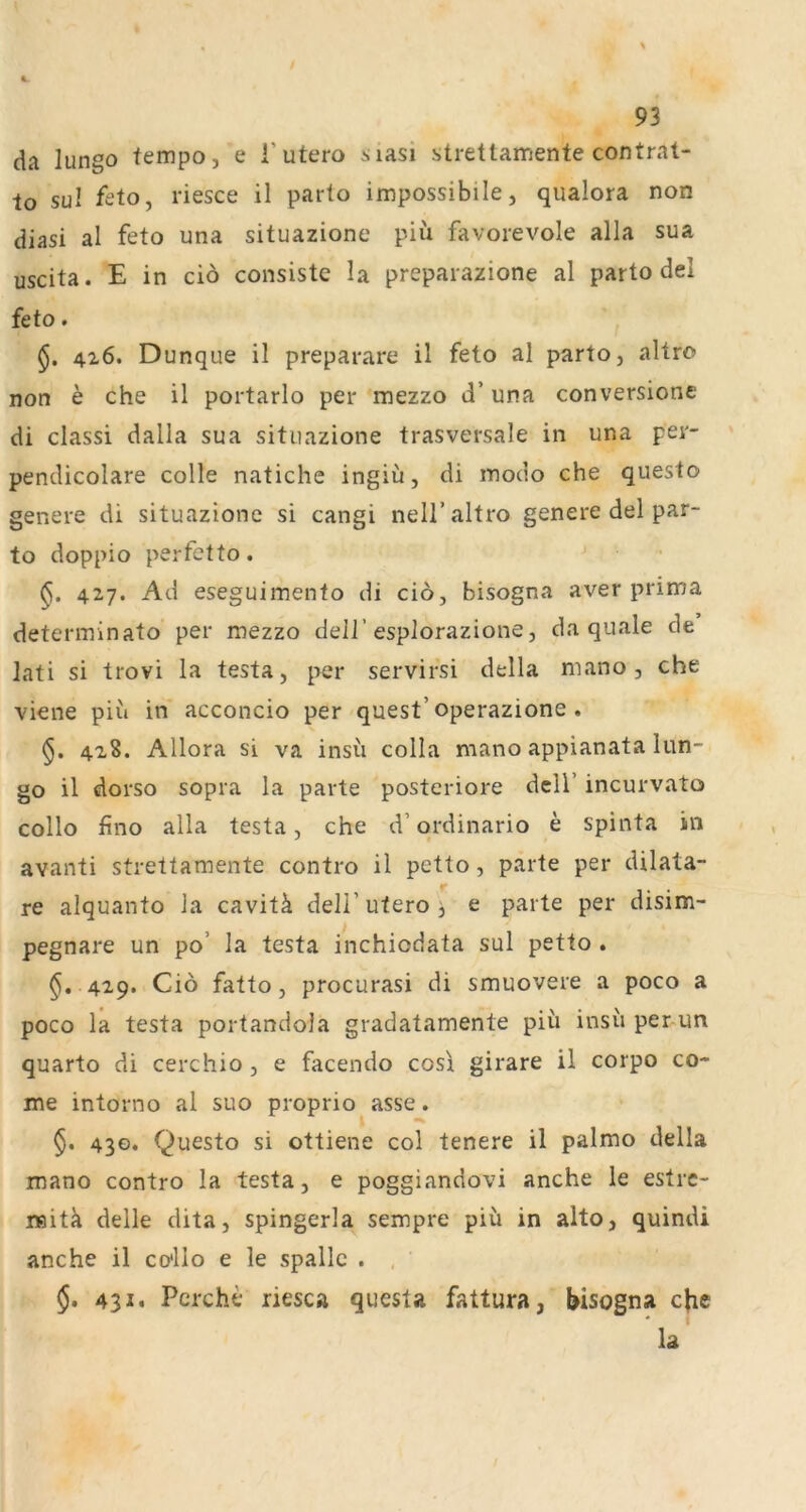 da lungo fempo, e i’utero siasi strettamente contrat- lo sul feto, riesce il parto impossibile, qualora non diasi al feto una situazione piü favorevole alla sua uscita. E in ciö consiste la preparazione al parto del feto. 4x6. Dunque il preparare il feto al parto, altro non e che il portarlo per mezzo d’ una conversionc di classi dalla sua situazione trasversale in una per- pendicolare colle natiche ingiü, di modo che questo genere di situazione si cangi neU’altro genere del par- to doppio perfetto. 427. Ad eseguimento di cio, bisogna aver prima determinato per mezzo dell’esplorazione, da quäle de lati si trovi la testa, per servifsi della mano, che viene piu in acconcio per quest’operazione. 428. Allora si va insu colla mano appianata lun- go il dorso sopra la parte posteriore dcU’ incurvato collo fino alla testa, che d’qrdinario e spinta in avanti streltamente contro il petto, parte per dilata- re alquanto la cavitä dell’utero j e parte per disim- pegnare un po’ la testa inchiodata sul petto . $, 429. Ciö fatto, procurasi di smuovere a poco a poco la testa portandola gradatamente piü insu per-un quarto di cerchio , e facendo cosi girare il corpo co- me intorno al suo proprio asse. $• 430* Questo si ottiene col tenere il palmo della mano contro la testa, e poggiandovi anche le estrc- raitä delle dita, spingerla sempre piü in alto, quindi anche il co'llo e le spallc . , §. 431. Pcrche riesca questa fattura, bisogna cjie la