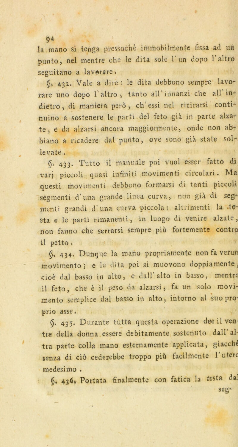 ^4 la raano si tenga pressoche imraobiimentc fissa ad im punto, nel menlre che le dita sole 1 un dopo 1 altro seguitano a lavdrare. 432. Vale a dire : le dita debbono sempre lavo- rare nno dopo 1’altro , tanto all’innanzi che all’in- dietro, di maniera pero > ch’essi nel ritirarsi conti- nuino a sostenere le parti del feto gia in parte alza- te, e da alzarsi ancora maggiormente, onde non ab- biano a ricadere dal punto, ove sono gik state sol- levate. §. 433. Tutto il manuale poi vuol esser fatto di vaij piccoli quasi infiniti movimenti circolari. Ma questi movimenti debbono formarsi di tanti piccoli segmenti d’una grande linea curva, non giä di seg- menti grandi d’una curva piccola: allrimenti la .te- sta e le parti rimanenli, in luogo di venire alzate, non fanno che serrarsi sempre piü fortemente contro il petto. 434. Dunque la mano propriamente non fa verun movimento; e le dita poi si muovono doppiamente, cioe dal basso in alto, e dall’alto in basso, mentre il feto, che e il peso da alzarsi, fa un solo movi- mento semplice dal basso in alto, intorno al suo pro- prio asse. 435. Durante tutta questa operazione dee il ven- tre della donna essere debitamente sostenuto dall’al- tra parte coHa mano esternamente applicata, giacch^ senza di ciö cederebbe troppo piü facilmente i’uterc medesimo . 436* Portata finalmente con fatica la testa dal seg-