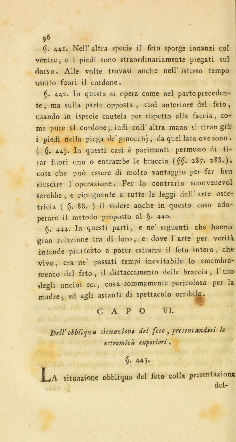 441. Neir altra specie il feto sporge innanzi col ventte, e i piedi sono straordinariamente piegati sul dorso. Alle volte trovasi anche nell’istesso tempo uscito fuori il cordone. 442. In questa si opera come nel parto preceden- te, ma sulla parte opposta , cio6 anteriore del feto, usando ili ispecie cautela per rispetto alla faccia, co- me pure al cordone j. indi coli’altra mano si tiran giii i piedi nella piega de’ginocch), da quel lato ove sono. 443. In questi casi e parimenti permesso di ti- rar fuori uno o entrambe le braccia 287. 288.). cosa che puo essere di molto vantaggio per far ben riuscire l’operazione. Per lo contrario sconvenevol sarebbe , e ripugnante a tutte le leggi dell’ arte oste- tricia ( §. 88. ) il volere anche in questo caso ado- perare il metodo proposto al §. 440. §. 444. In questi parti, e ne’ seguenti che hanno gran reiazionc tra di loro, e dove l’arte per veritk intende piuttosto a poter estrarre il feto intero, che vivo, era ne’ passati tempi inevitabile lo smembra- mento del feto, il distaccamento delie braccia, 1’uso degli uncini ec., cosa sommamente pericolosa per la madre, ed agli astanti di spettacolo orribi^. C A P O VI. JDeir s\tua,7iion$ del feto ^ presentandtst le estremita superlort« §. 445* La situazione obbliqua del feto colla presentazione del'