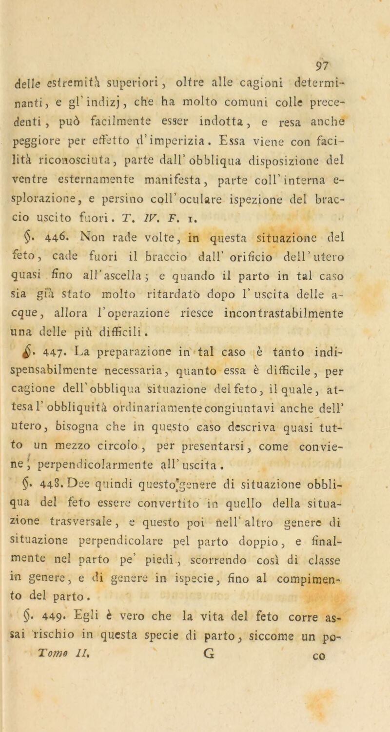 delle cstrcmit.\ siiperiori, oltre alle cagloni determi- nantij e gl’indizj, ch'e ha molto comuni colle prece- denti , pu6 facilmente esser indotta, e resa anche peggiore per edetto xl’imperizia. Essa viene con faci- litk riconosciuta j parte dalT obbliqua disposizione del ventre esternamente manifesta, parte coli’interna e- splorazione, e persino coll’oculare ispezione del brac- cio uscito fuori. r. W, F. i. §. 446. Non rade volte, in qiiesta situazione del feto, cade fuori il braccio dall’ orificio dell’utero quasi üno all’ascellaj e quando il parto in tal caso sia gfa stato molto ritardatö dopo 1’ uscita delle a- cque, allora l’operazione riesce incontrastabilmente una delle piü difficili. 447* La preparazione in*tal caso h tanto indL spensabilmente necessaria, quanto essa e difficile , per cagione dell'obbliqua situazione del feto, il quäle, at- tesa r obbliquitä ordinariamente congiuntavi anche delT utero, bisogna che in questo caso dcscriva quasi tut- fo un mezzo circolo, per presentarsi, come convie- ne I perpendicolarmente all’ uscita . 448. Dee quindi questo^genere di situazione obbli- qua del feto essere convertito in quello della situa- zione trasversale, e questo poi nell’altro genere di situazione perpendicolare pel parto doppio, e final- mente nel parto pe’ piedi, scorrendo cos! di classe in genere, e di genere in ispecie, fino al compimen- to del parto. §. 449. Egli h vero che la vita del feto corre as- sai rischio in qucsta specie di parto, siccome un po- Tome JI, G CO