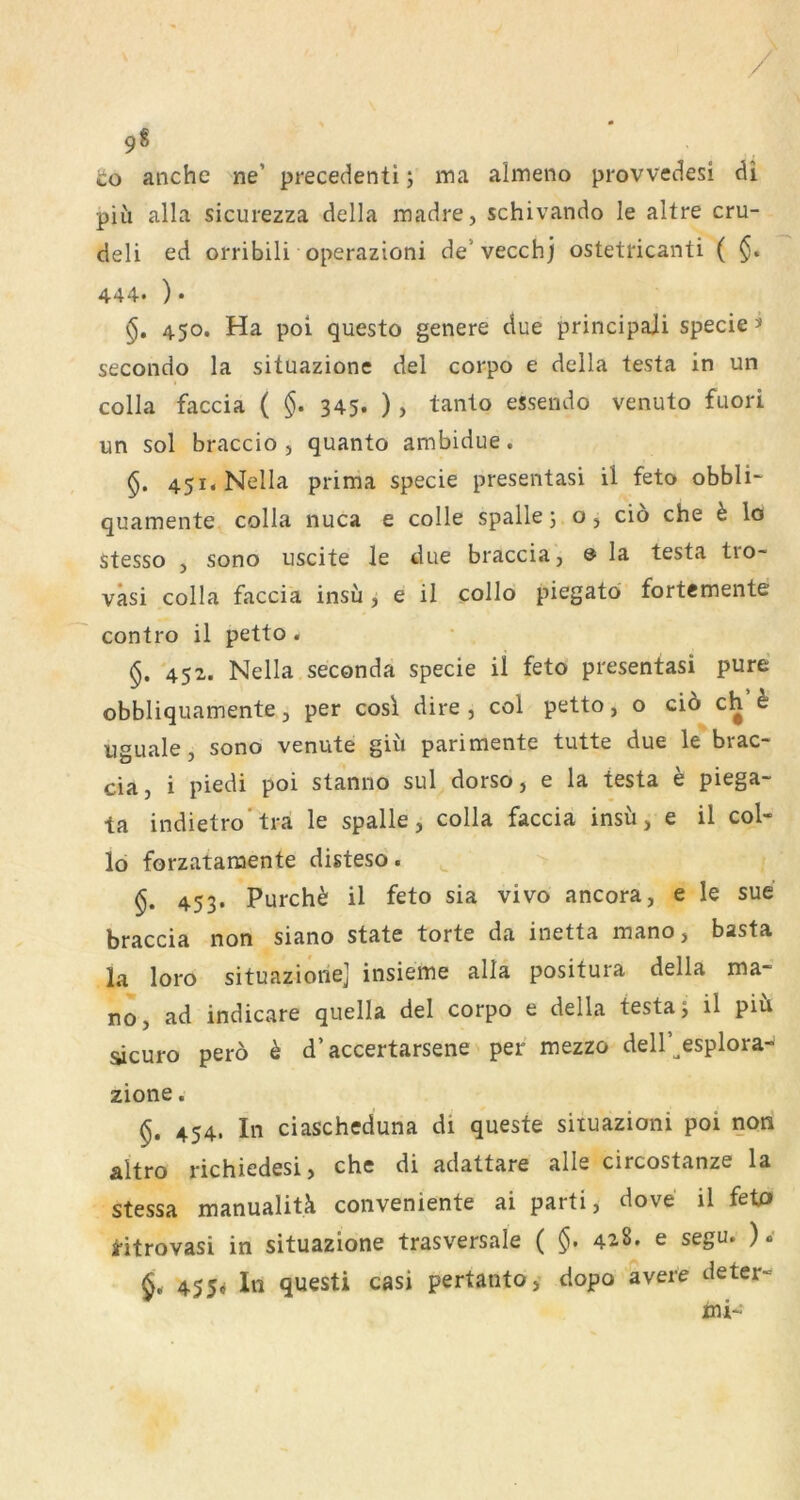 to anche ne’ precedenti; ma almeno provvedesi di piii alla sicurezza della madre, schivando le altre cru- deli ed orribili operazioni de’vecchj ostetricanti ( 444. )• 450. Ha poi questo genere due principaii specie > secondo la situazione del corpo e della testa in un colla faccia ( §. 345. ) > tanto essendo venuto fuori un sol braccio 5 quanto ambidue. §. 45i.Nella prima specie presentasi il feto obbli- quamente colla nuca e colle spalle; o j cio che h lo stesso j sono uscite le due braccia, & la testa tio- vasi colla faccia insu ^ e il collo piegatö fortemente contro il petto. 452. Nella seconda specie il feto presentasi pure obbliquamente 5 per cos\ dire , col petto, o ciö ch h uguale, sono venute güi pari mente tutte due le brac- cia, i piedi poi stanno sul dorso, e la testa e piega- ta indietro'tra le spalle, colla faccia insu, e il col- lo forzatamente disteso. 453. Furcht il feto sia vivo ancora, e le sue braccia non siano state torte da inetta mano, basta la loro situazione] insieme alla positura della ma- no, ad indicare quella del corpo e della testa; il piü sicuro pero h d’ accertarsene' per mezzo dell’^esplora- zione. §. 454. In ciascheduna di queste situazioni poi non altro richiedesi, che di adattare alle circostanze la stessa manualitk conveniente ai parti, dove il fetP Htrovasi in situazione trasversale ( §, 428. e segu. ) .* 455* In questi casi pertanto, dopo avere deter- ini-