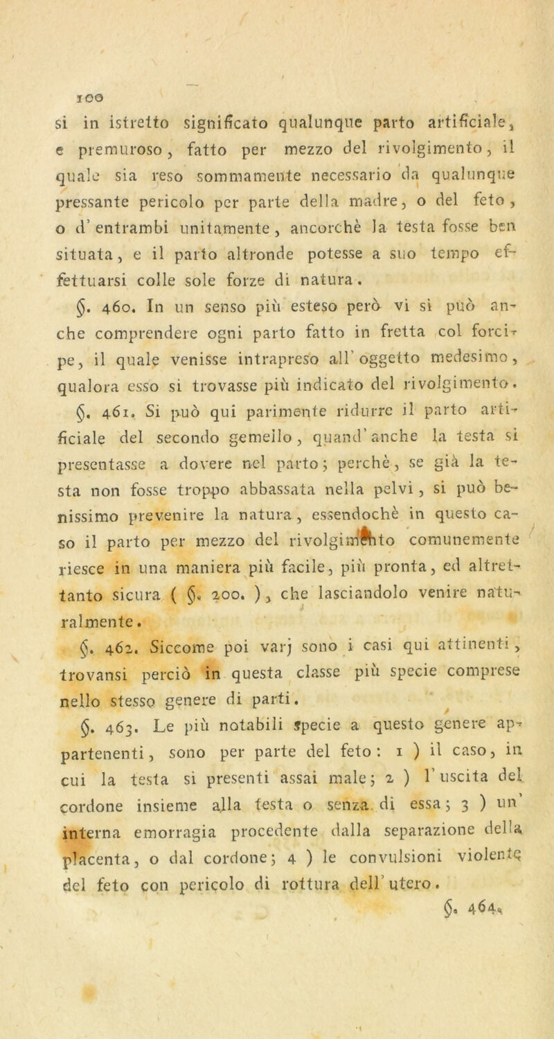 lOO si in istrelto significato qualunqne parto artificiale, e piemuroso, fatto per mezzo del rivolgimento, il quäle sia reso sommamente necessario da qualunque pressante pericolo per parle della madre, o del feto, o cf entrambi unitamente , ancorche la testa fosse ben situata, e il parto altronde potesse a siio tempo ef- fettuarsi colle sole forze di natura. 460. In un senso piii esteso pero vi si puö an- che comprendere ogni parto fatto in fretta ,col forci-r pe, il quäle venisse intrapreso all oggelto medesimo, qualora esso si trovasse piü indicato del rivolgimento. 461. Si puö qui parimente ridurrc il parto arti- ficiale del secondo gemeilo , quand’anche la testa si presentasse a dovere nel parto 5 perche, se giä la te- sta non fosse troppo abbassata nella pelvi, si puö be- nissimo prevenire la natura, e.ssendoche in questo ca- so il parto per mezzo del rivolgiirfÄito comunemente ^ riesce in una maniera piii facile, piii pronta, ed altret- tanto sicura ( §. 200. ), che lasciandolo venire natu- ralmente. 462. Siceome poi varj sono i casi qui attinenti, trovansi perciö in questa classe piu specie comprese nello stesso genere di parti. ^ §. 463. Le piü notabili jpecie a questo genere ap- partenenti, sono per parte del feto: i ) il caso, in cui la testa si presenti assai malej ^ ) T uscita del cordone insieme alla testa o senza. di essa j 3 ) un’ interna emorragia procedente dalla separazione delU placenta, o dal cordone j 4 ) le convulsioni violentq dcl feto con pericolo di rottura delT utero. 464%