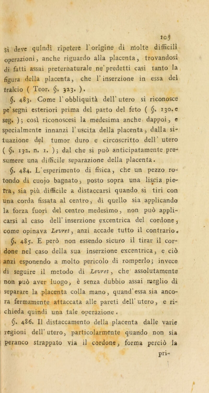 to5 Si ^evc quincU ripetere Torlgine di nlolte difficili operazionij anche riguardo alla placenta, trovandosi <H fatti assai preternaturale ne’predetti casi tanto la figura della placenta, che 1’inserzione in essa del tralcio ( Teor. §* 323. ). 483. Come r obbliquitä dell’utero si riconosce pe’segni esteriori prima del parto del feto ( 130.6 seg. ); cosi riconoscesi la medesima anche. dappoi, e specialmente innanzi 1’uscita della placenta j dalla si- tiiazione del tumor duro e circoscritto dell’ utero ( 132. n. I. )j dal che si puo anticipatamente pre- sumere una difficile separazione della placenta. §. 484. L’esperimento di fisica, che un pezzo ro- tondo di cuojo bagnato, posto sopra una liscia pie- tra, sia pih difficile a distaccarsi quando si tiri con una corda fissata al centro, di quello sia applicando la forza fuori del centro medesimo, non puö appli- carsi al caso dell’ inserzione excentrica del cordone 5 come opinava Levret^ anzi accade tutto il contrario« §» 485. E perö non essendo sicuro il tirar il cor- ; done nel caso della sua inserzione excentrica, e cio I anzi esponendo a molto pericolo di romperloj invece di seguire il metodo di Levret, che' assolutamente non puö aver luogo, h senza dubbio assai naeglio di separare la placenta colla mano, quand’essa sia anco- ra fermamente attaccata alle pareti dell’ utero, e ri- chieda quindi una tale operazione . $. 486. Il distaccamento della placenta dalle varie regioni dell’utero, particolarmente quando non sia I peranco strappato via il cordone, forma perciö la pri-