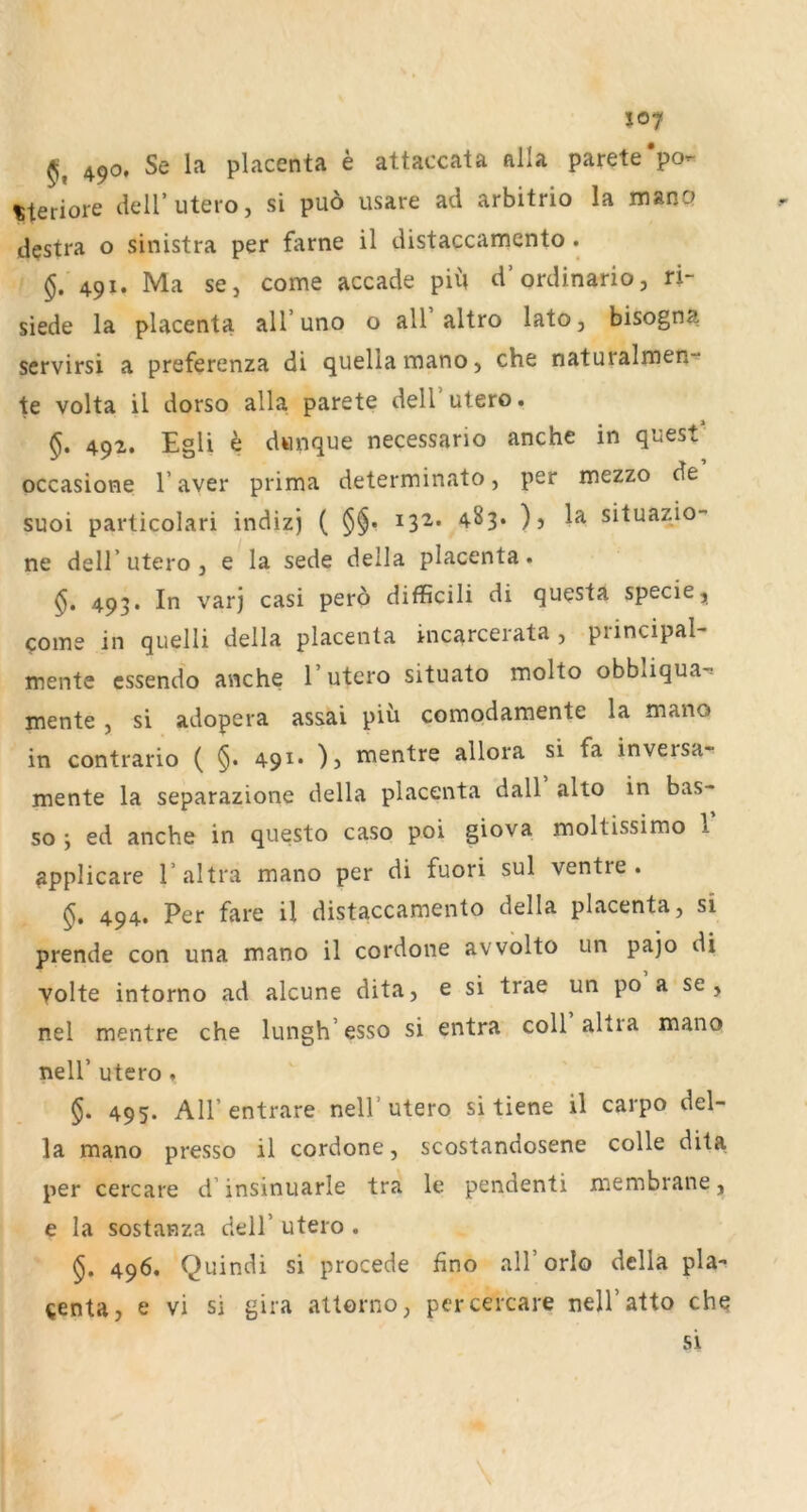 J07 490. Se la placenta e attaccata alla parete‘po- steriore deir utero, si puö usare ad arbitrio la mano destra o sinistra per farne il distaccamento . §, 491. Ma se, come accade piu d’ordinario, ri- siede la placenta all’uno o all altro lato, bisogna servirsi a preferenza di quellamano, che naturalmen“ te volta il dorso alla parete dell’utero. §. 492. EgU h dwnque necessario anche in quest occasione V aver prima determinato, per mezzo de suoi particolari indizj ( §§• ^^3* )j situazio“ ne deir utero , e la sede della placenta. 493. In varj casi pero difficili di questa specie, come in quelli della placenta incarcerata , principal“ mente cssendo anche 1’utero situato molto obbliqua-^ mente , si adopera assai pih comodamente la mano in contrario ( §. 491* )j mentre allora si fa inversa* mente la separazione della placenta dall alto in bas- so ', ed anche in questo caso poi giova moltissimo 1 appHcare Taltra mano per di fuori sul ventre . 494. Per fare il distaccamento della placenta, si prende con una mano il cordone avvolto un pajo di Volte intorno ad alcune dita, e si trae un po a se , nel mentre che lungh’esso si entra coli altia mano neir utero , §. 495. All’entrare nell’utero si tiene il carpo del- la mano presso il cordone, scostandosene colle dita per cercare d’insinuarle tra le pendenti membrane, e la sostanza dell’ utero . 496. Quindi si procede hno all’orlo della pla- «enta, e vi si gira attorno, per cercare nell’atto che si \