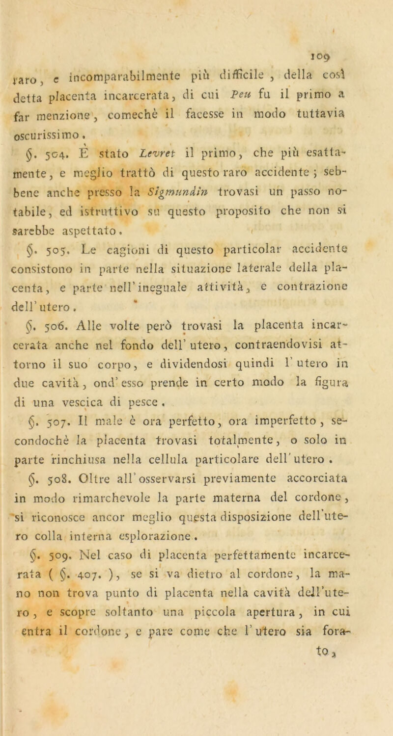 109 i'aro, c incomparabilmente piii difficile , della cosl detta placenta incarcerata, di cui Peu fu il primo a far menzione, comeche il facesse in modo tuttavia oscurissimo. 504. E stato Levret il primo, che pii'i esatta- mente, e megiio trattö di questo raro accidente ; seb- bene anche presso la SigmHndin Irovasi un passo no- tabile, ed istruttivo su questo proposito che non S'i sarebbe aspettato. < 505. Le cagioni di questo particolar accidcnte consistono in parte nella situazione laterale della pla- centa, e parte neiLineguale attivitä, e contrazione deir utero, 506. Alle Volte pero trovasi la placenta incar-“ cerata anche nel fondo dell’ utero, contraendovisi at- torno il suo corpo, e dividendosi quindi 1’utero in due cavita, ond’ esso prende in certo modo la figura di una vescica di pesce . 507. II male e ora perfetto, ora imperfetto , se- condoche Ja placenta trovasi totalmente, o solo in parte rinchiusa nella cellula particolare dell’utero. §. 508. Ohre all’osservarsi previamente accorciata in modo rimarchevole la parte materna del cordone, 'si riconosce ancor megiio questa disposizione dell ute- ro colla interna esplorazione . 509. Nel caso di placenta perfettarhente incarce- rata ( 407. ), se si va dietro al cordone, la ma- no non trova punto di placenta nella cavitk dejrute- » ro, e scopre soltanto una piccola apertura, in cui entra il cordone, e pare come che Tutero sia fora- tOj
