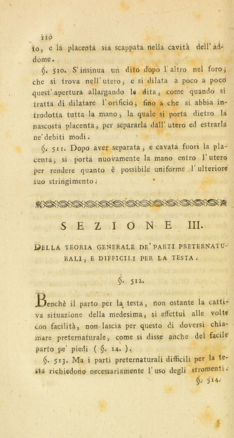 i lö toj e la placentä sia scappata nella cavitk dell’ad* dorne. 510. S’insinua un dito dopo l’altro nel foro^ che si trova nelT utero 5 e si dilata a poco a poco quest’ apertura allargando 1« dita, come quando si tratta di dilatare l’orificio, fino a che si. abbia in- trodotta tutta la rriano, la quäle si porta dietro lä nascosta placenta, per separarlä dall’utero ed estrarla ne’debiti modi; * §. 511. Dopo aver separata, e cavata fuori la pla* centaj si porta nuovamente la mano entro T utero per rendere quanto h possibile uniforme T ulteriore suo stririgimento i * • S E Z I O N E III. i)ELLA TEORIA GENERALE DE’PARTI PRETERNATÜ- RALJj E DIFFICILI PER LA TESTA. §. 512. JBench^ ii parto per la^ testa, non ostante la catti- va situazione della medesima, si effettui alle volte con facilitä, non-lascia per questo di doversi chia- inare preternaturale, come si disse anche dei facile parto pe’ piedi ( §. 14* )., §. 513. Ma i parti preternaturali difficili per la te- stä richiedpno necessariamente 1’usd degli stromenti.