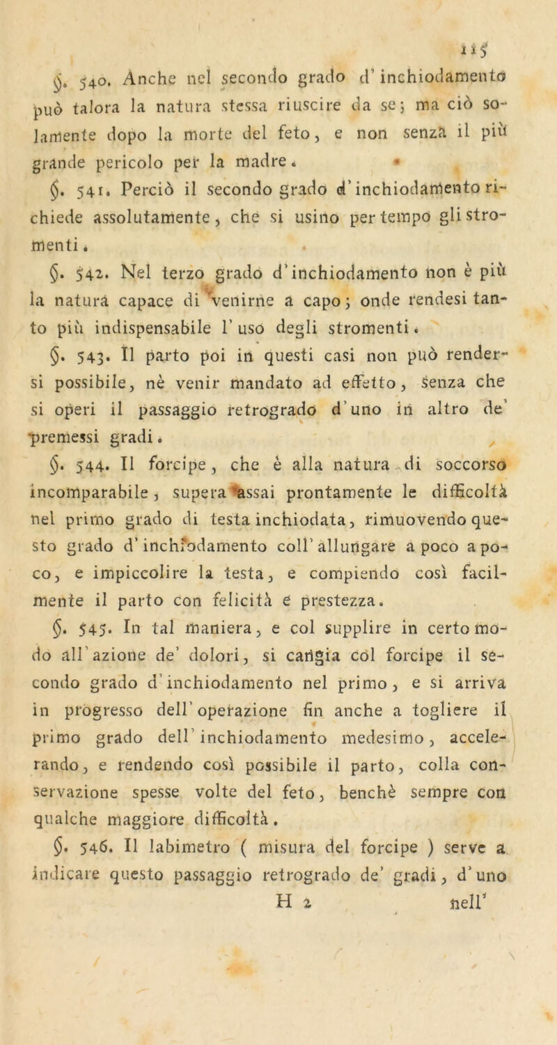 11$ 540. Anche nel secondo grado d’ inchiodamento puo taJora la natura stcssa riuscire da se; ma ciö so- laniente dopo la morte del feto, e non senzJi il piil grande pericolo per la madre. • 541. Perciö il secondo grado d’inchiodarrtento ri- chiede assolutamente, che si usino pertempö glistro- rnenti. 542. Nel terzo grado d’inchiodamento non e piit la natura capace di\^enirne a capo; onde rendesi tan- to piii indispensabile T uso degli stromenti. §. 543. Il parto poi in questi casi non puö render- si possibile, ne venir mandato ad efFetto, ^enza che si operi il passaggio retrograde d’uno iri altro de’ •premessi gradi. ^ 544. Il forcipe, che e alla natura di soccorso incomparabile, supera%ssai prontamente le difficoltä nel primo grado di testa inchiodata, rimuovendo que- sto grado d’inchfodamento coli’allungare a poco a po- co, e impiccolire la testa, e compiendo cosl facil- mente il parto con feliciti e prestezza. §, 545. In tal maniera, e col supplire in certo mo- do all’azione de’ dolori, si caiigia col forcipe il se- condo grado d’inchiodamento nel primo, e si arriva in progresso dell’operazione fin anche a togliere il primo grado dell’inchiodamento medesimo, accele- rando, e rendendo cosi possibile il parto, colla con- servazione spesse volte del feto, bench^ sempre con qualche maggiore difficoltk, 546. Il labimetro ( misura del forcipe ) servc a indicare questo passaggio retrogrado de’ gradi, d’uno H 2 neir