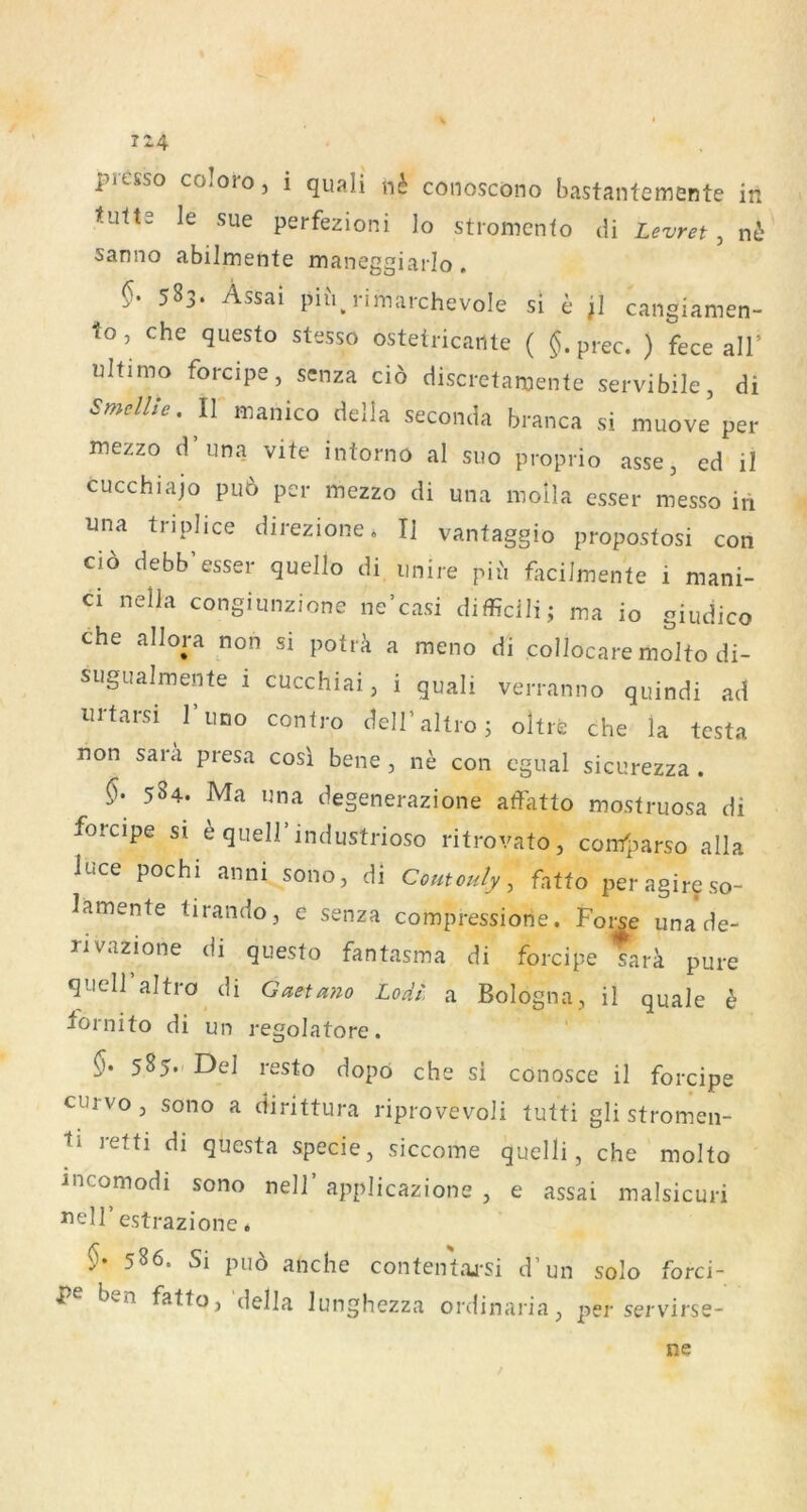 tutts le sue perfezioni lo stromenfo di Levret , n6 sanno abilmente maneggiarlo , 583. Assai piii.rimai-chevole si e ;] cangiamen- to, che questo stesso ostetricante ( $.prec. ) fece all’ ultimo forcipe, senza cio discretamente servibile, di smellle. II manico della seconda branca si muove per mezzo d una vite intorno al suo proprio asse, ed il cucchiajo puö per mezzo di una moila esser messo iii una tnplice direzione. I] vantaggio propostosi con ci6 debb’esser quello di imire piii facilmente i mani- ci neiJa congiunzione ne’casi difficili; ma io giudico che allora non si potr^ a meno di collocare molto di- sugualmente i cucchiai, i quali verranno quindi ad urtarsi 1 uno contro deiraltroj oltre che la testa non Sara presa cosl bene , ne con cgual sicurezza . 584. Ma una degenerazione affatto mostruosa di forcipe si ^ quell’industrioso ritrovato, confparso alla luce pochi anni sono, di Coutouly ^ fatto peragireso- lamente tirando, e senza compressione. Foi^e una de- rivazione di questo fantasma di forcipe tarä pure quell altro di Gaetano LoAt' a Bologna, il quäle h tornito di un regolatore. 585. ^ Del resto dopö che si conosce il forcipe curvo, sono a dirittura riprovevoli tutti gli stromen- ti letti di questa specie, siccome quelli, che molto incomodi sono nell’ applicazione , e assai malsicuri uell estrazione. 586. Si puo anche contentaj-si d’un solo forci- P ben fatto, della lunghezza onlinaria, per servirse- ne
