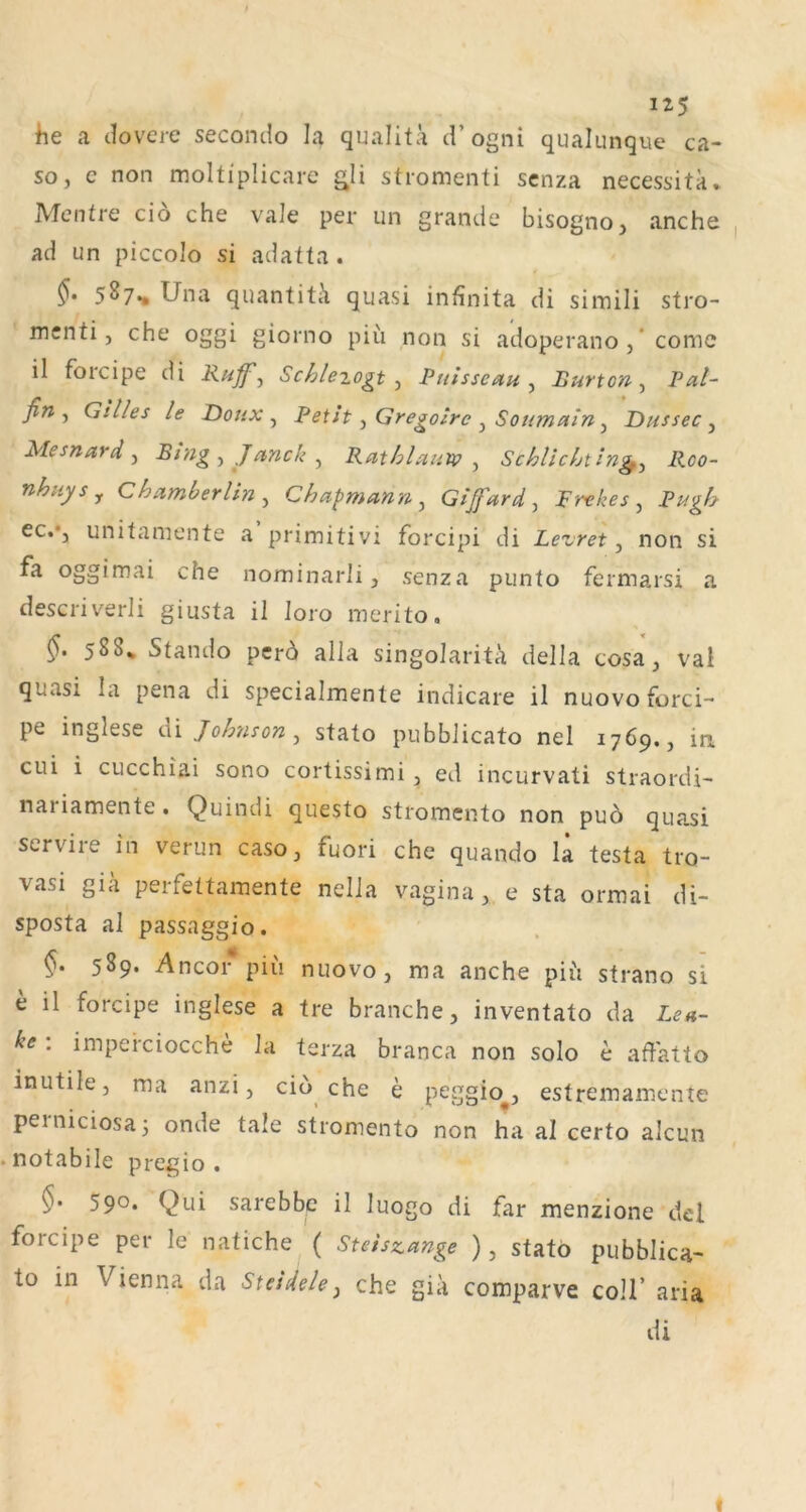 he a dovere secondo la qualitä d’ogni qualunque ca- so, c non moltiplicarc gli stromenti scnza necessitk, Mentre ciö che vale per un grande bisogno, anche ad un piccoJo si adatta . 5^7** Una quantitk quasi infinita di simili stro- menti, che oggi giorno piü non si adoperano , * comc il foicipe di Ruff^ Schiezogt Ruisseetu ^ Burton-^ Pal- fin ^ Gilles le Donx ^ Betit ^ Gregoire ^ Soumain y Dussec y Mesnard y Bingyjanchy Rathlaim y Schlichting^y Roo- nhuysy Chamherliny Chapmann y Gifardy Frekes y Pugh ec.*j unitamente a primitivi forcipi di Leuret y non si fa oggimai che nominarli, senza punto fermarsi a descriverli giusta ii loro merito. 5. 588* Stando per6 alla singolarita della cosa, vai quasi la pena di specialmente indicare il nuovoforci- pe inglese di Johnson y stato pubbJicato nel 1769,, in cui i CLicchiai sono cortissimi y ed incurvati straoidi- nariamente. Quindi questo stromento non puö quasi servile in verun caso, fuori che quando la testa tro- vasi gia perfettamente nella vagina, e sta ormai di- sposta al passaggio. §. 589. Ancor piii nuovo, raa anche piii strano si e il forcipe inglese a tre brauche, inventato da Len- ke : impeiciocche la terza branca non solo e aflatto inutile, ma anzi, cio che e peggio^, estremamente perniciosa 5 onde tale stromento non ha al certo alcun notabile pregio . §• 590* Qui sarebbe il luogo di far menzione del forcipe per le natiche ( Steiszange ), stato pubblica- to in Vienna da Steidelcj che gia comparve coli’ aria di I