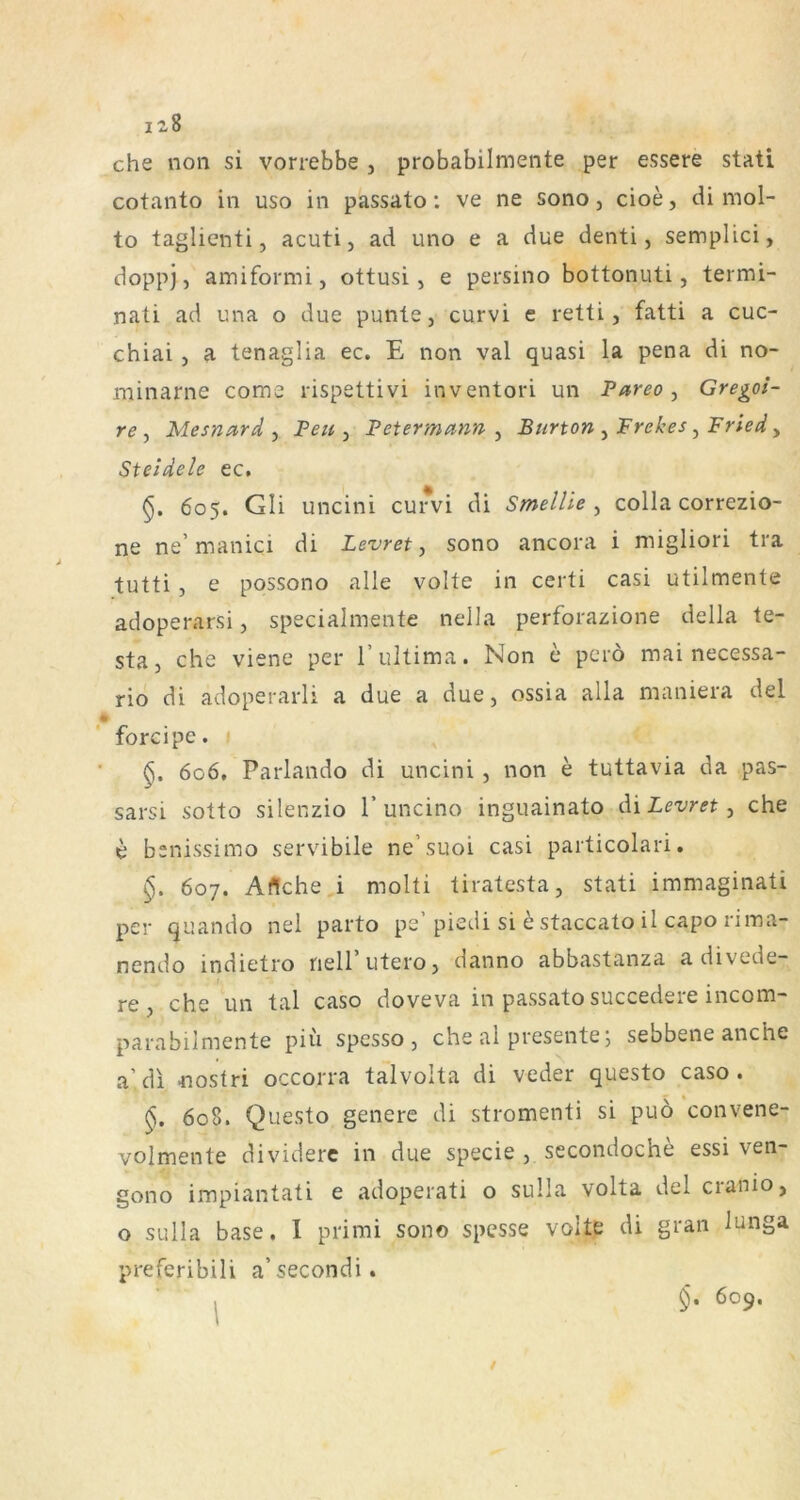 12$ che non si vorrebbe , probabilmente per essere stati cotanto in uso in passato; ve ne sono, cioe, di mol- to taglienti, acuti, ad uno e a due denti, semplici, doppj, amiformi, ottusi, e persino bottonuti, termi- nati ad una o due punte, curvi e retti, fatti a cuc- chiai j a tenaglia ec. E non val quasi la pena di no- minarne come rispettivi inventori un Pareo, Gregoi- re y Mesnard , Peu , Petermann , Burton , Frekes y Fried, Steidele ec. §. 605. Gli uncini cun^i di Smellie y colla correzio- ne ne’manici di Levret y sono ancora i migliori tra tutti , e possono alle volle in certi casi utilmente adoperarsi, specialmente nella perforazione della te- sta 3 che viene per 1’ultima. Non c peiö mai necessa- rio di adoperarli a due a due 3 ossia alla maniera del forcipe. §, 606. Parlando di uncini 3 non e tuttavia da pas- sarsi sotto silenzio 1’uncino inguainato di Levret y che e benissimo servibile ne’suoi casi particolari. §. 607. Aflche i molti tiratesta, stati immaginati per quando nel parto pe’piedi si e staccato il capo rima- nendo indietro nell’utero3 danno abbastanza a divede- re 3 che un tal caso doveva in passato succedeie incom- parabilmente piii spesso , che ai presente j sebbene anche a’dl nostri occorra talvolta di veder questo caso. 608. Questo genere di stromenti si puö convene- volmente dividerc in due specie 3 secondoche essi ven- gono impiantati e adoperati o sulla volta del cranio, o sulla base. I prirai sono spcsse volle di grau lunga preferibili a’secondi. / 609.