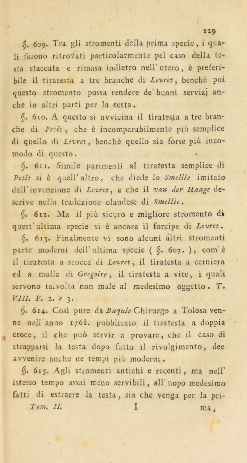 1Z9 6o9* Tra gli stromenti della prima specie, i qua- ii füiono ritrovati particolarmente pel caso della te- sta staccata e rimasa indietro nelT utero, k preferi- bile il tiratesta a tre brauche di Levret, benche poi questo stromento possa rendere de’ buoni servizj an- che in altri parti per la testa. §, 6io. A questo si avvicina il tiratcs,ta a tre bran- che di Fetit, che b incomparabilmente piii semplice di quello di Levret, benche quello sia forse piii inco- modo di questo. 6ii. Simile parimenti al tiratesta semplice di Feth si e quell’altro, che diede lo Smellie imitato dairinvenzione di Levret^ c che il van der Haage de- scrive nella traduzione olandese di Smellie, §. 6i2, Ma il piu sicyro e migliore stromento di quest’ultima specie si e ancora il forcipe di Levret, §, 613. Finaimente vi sono alcuni ältri stromenti parte moderni dell’ultima specie ( 607. ), com’e il tiratesta a scocca' di Levret^ il tiratesta a cerniera ed a molla di Gregoire ^ il tiratesta a vite, i quali servono talvolta non male al rnedesimo oggetto . T, VIII, F. 2. e 3. 614. Cosi pure Az Baqute a Tolosa ven- ne nell’anno 1768. pubblicato il tiratesta a doppia croce, il che pu6 servir a provare, che il caso di strapparsi la testa dopo fatto il rivolgimento, dee avvenire anche ne’tempi piii moderni. §, 615. Agli stromenti antichi e recenti, ma nelF istesso tempo assai meno servibili, all’uopo rnedesimo fatti di estrarre la testa, sia che venga per la pri- Tom, II, I ma.