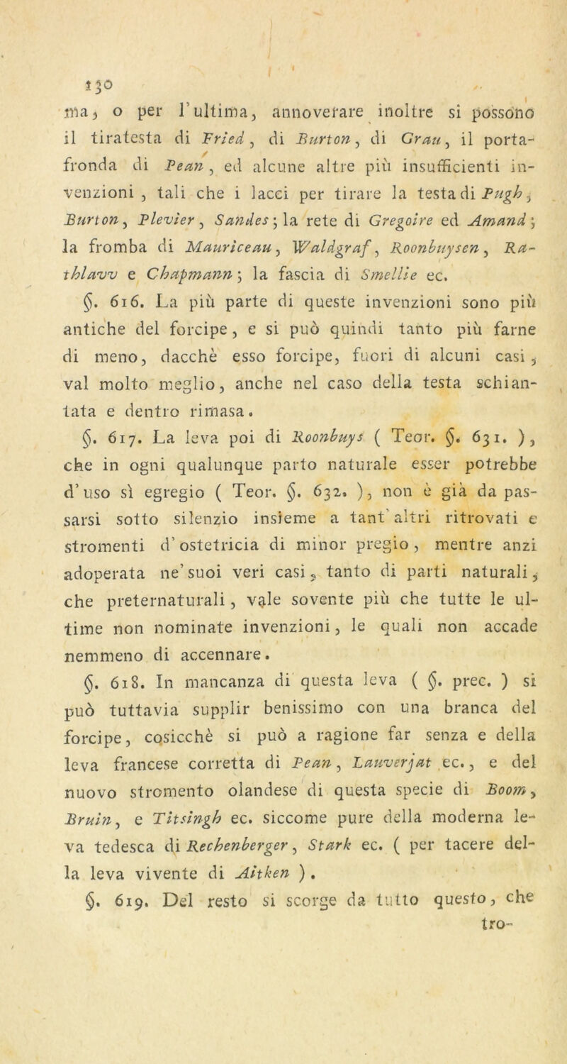 maj o per 1’ultima, annoverare inoltre si possono il tiratesta di Friede di Burton ^ di Grätig il porta- / fronda di Benn , ed alcune altre piii insufficienti in- venzioni , tali che i lacei per tirare la testa di , Burton ^ Plevier ^ Sandes rete di Gregoire ed Amand\ la fromba di Mauriceau^ Waldgraf^ Roonbuysen ^ Ra- thlaw e Chapmann}, la fascia di Smellle ec. 616. La piu parte di queste invenzioni sono piii antic'he del forcipe, e si puö quindi tanto piü farne di meno, dacche esso forcipe, fuori di alcuni casi , val molto meglio, anche nel caso della testa schian- tata e dentio rimasa. 617. La leva poi di Roonbuys ( Teor. §. 631. ), che in ogni qualunque parto naturale esser potrebbe d’uso s\ egregio ( Teor. 632. ), non e gia da pas- sarsi sotto silenzio insieme a tant’altri ritrovati e stromenti d’ostetricia di minor pregio , mentre anzi adoperata ne’suoi veri casi j tanto di parti naturali^ che preternaturali, vale sovente piii che tutte le ul- time non nominate invenzioni, le quali non accade nemmeno di accennare. §, 618. In mancanza di questa leva ( §. prec. ) si puö tuttavia supplir benissimo con una branca del forcipe, cqsicche si puö a ragione far senza e della leva francese corretta di Pean, Lauverjat ,cc., e del nuovo stromento olandese di questa specie di Boom y Bruin^ c Titsingh ec. siccome pure della moderna le- va tedesca di Rechenberger, Stark ec. ( per tacere del- la leva vivente di Anken ) , §. 619. Del resto si scorge da tiitto questo, che tro-